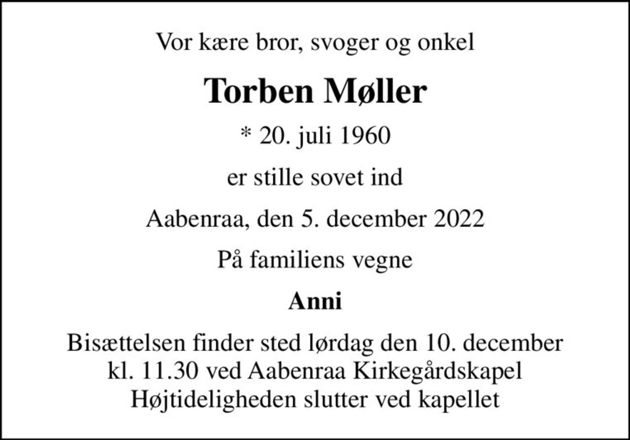 Vor kære bror, svoger og onkel
Torben Møller
* 20. juli 1960
er stille sovet ind
Aabenraa, den 5. december 2022
På familiens vegne
Anni
Bisættelsen finder sted lørdag den 10. december kl. 11.30 ved Aabenraa Kirkegårdskapel Højtideligheden slutter ved kapellet
