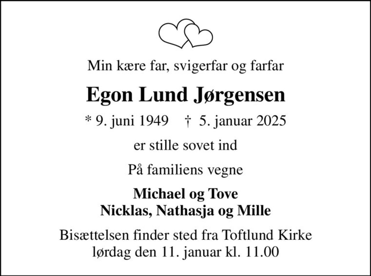 Min kære far, svigerfar og farfar
Egon Lund Jørgensen
* 9. juni 1949    ✝ 5. januar 2025
er stille sovet ind
På familiens vegne
Michael og Tove Nicklas, Nathasja og Mille
Bisættelsen finder sted fra Toftlund Kirke  lørdag den 11. januar kl. 11.00