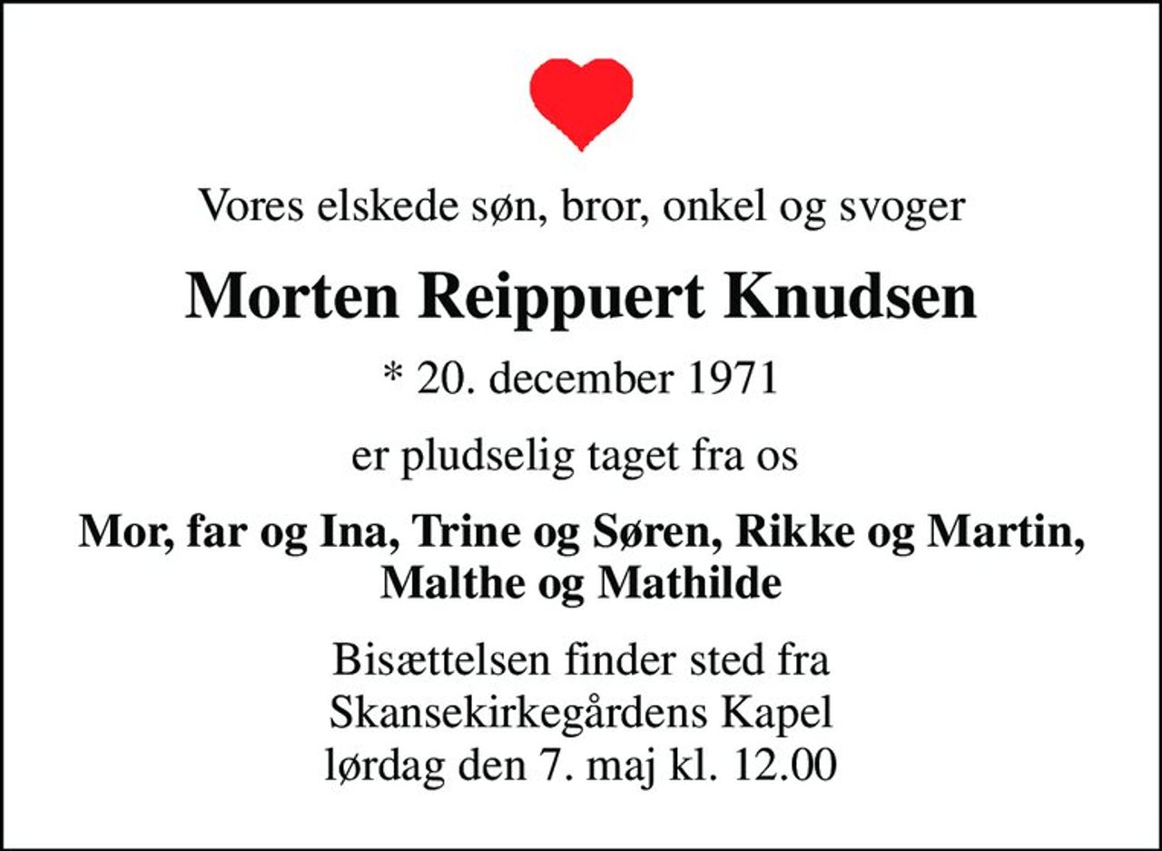 Vores elskede søn, bror, onkel og svoger
Morten Reippuert Knudsen
* 20. december 1971
er pludselig taget fra os 
Mor, far og Ina, Trine og Søren, Rikke og Martin, Malthe og Mathilde
Bisættelsen finder sted fra Skansekirkegårdens Kapel  lørdag den 7. maj kl. 12.00