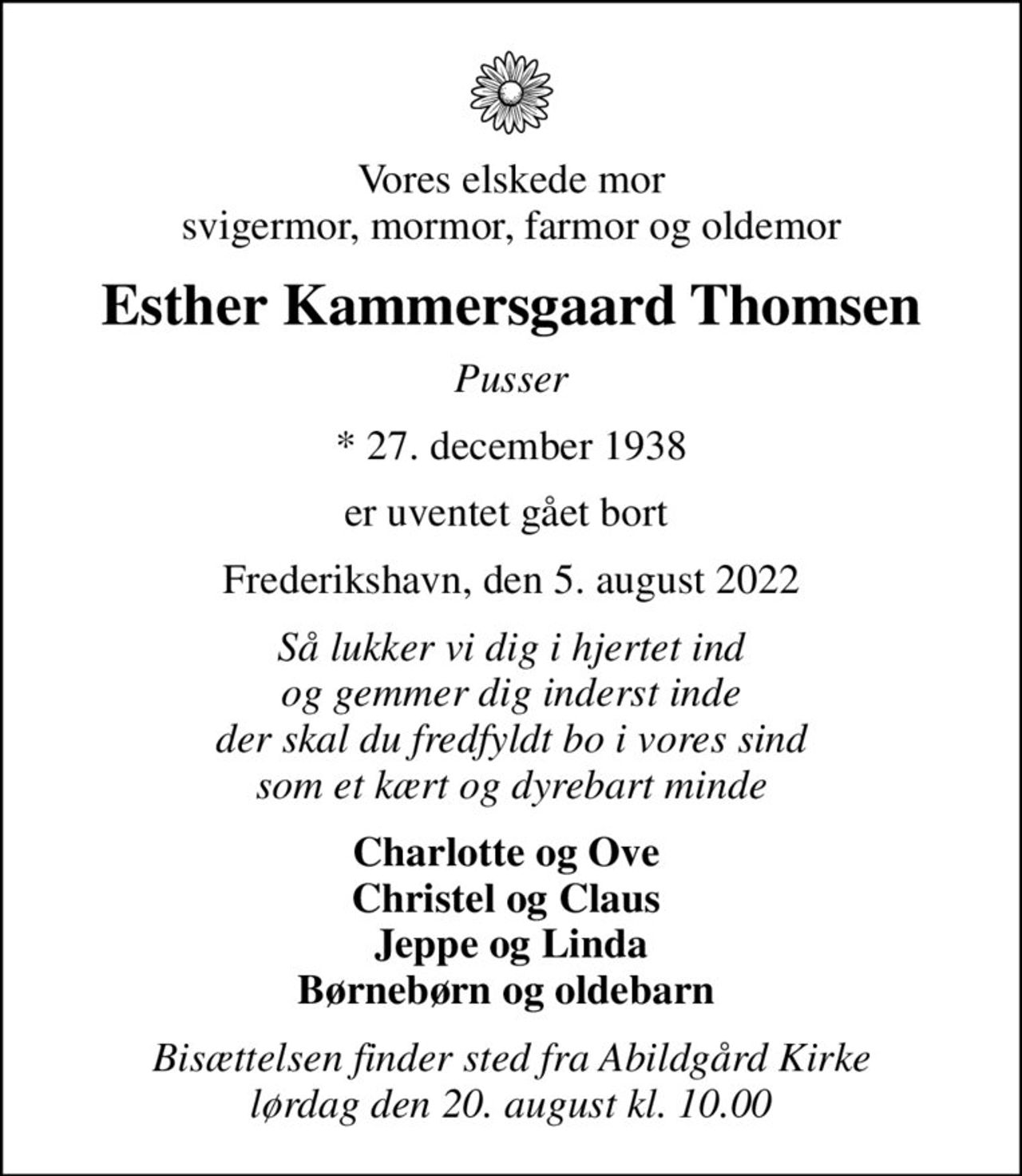 Vores elskede mor svigermor, mormor, farmor og oldemor
Esther Kammersgaard Thomsen
Pusser
* 27. december 1938
er uventet gået bort 
Frederikshavn, den 5. august 2022
Så lukker vi dig i hjertet ind og gemmer dig inderst inde der skal du fredfyldt bo i vores sind som et kært og dyrebart minde
Charlotte og Ove  Christel og Claus  Jeppe og Linda Børnebørn og oldebarn 
Bisættelsen finder sted fra Abildgård Kirke  lørdag den 20. august kl. 10.00