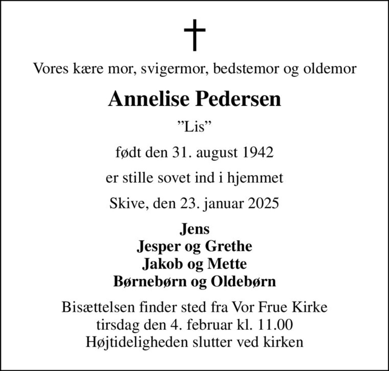 Vores kære mor, svigermor, bedstemor og oldemor
Annelise Pedersen
Lis
født den 31. august 1942
er stille sovet ind i hjemmet
Skive, den 23. januar 2025
Jens Jesper og Grethe Jakob og Mette Børnebørn og Oldebørn
Bisættelsen finder sted fra Vor Frue Kirke  tirsdag den 4. februar kl. 11.00  Højtideligheden slutter ved kirken