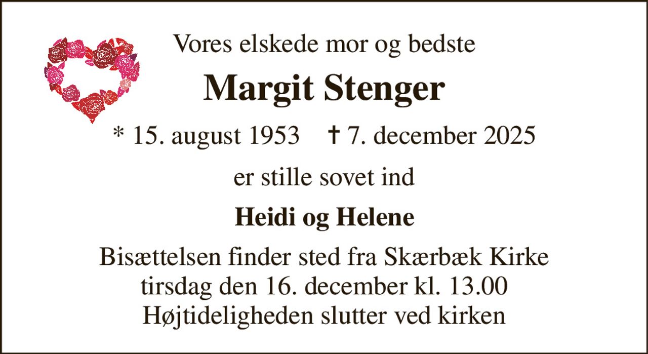 Vores elskede mor og bedste 
Margit Stenger 
*​ 15. august 1953​    ✝​ 7. december 2025 
er stille sovet ind 
Heidi og Helene 
Bisættelsen​ finder sted fra Skærbæk Kirke​ tirsdag den 16. december​ kl. 13.00 Højtideligheden slutter ved kirken