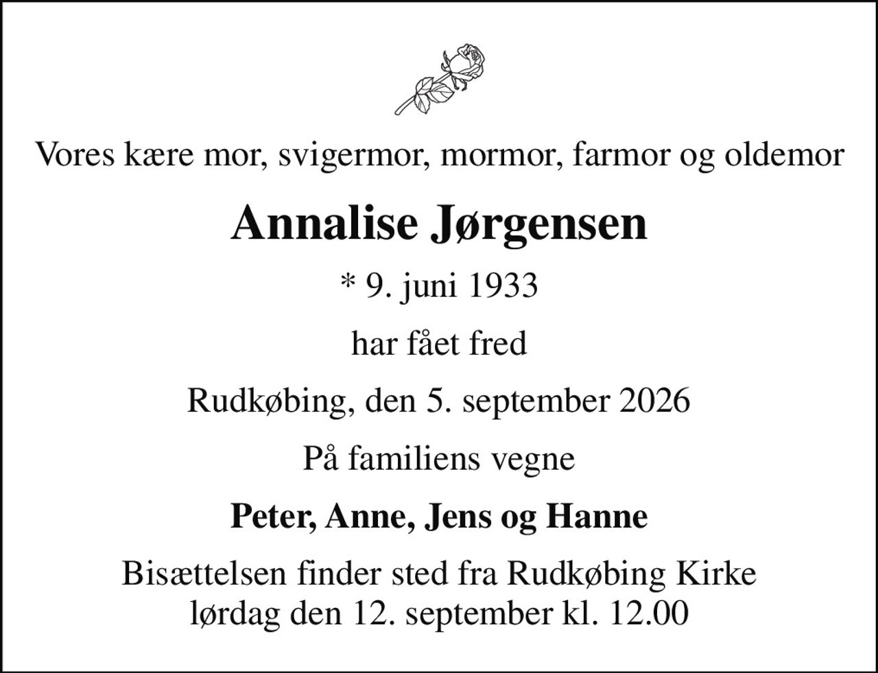 Vores kære mor, svigermor, mormor, farmor og oldemor
Annalise Jørgensen
* 9. juni 1933
har fået fred
Rudkøbing, den 5. september 2026
På familiens vegne
Peter, Anne, Jens og Hanne
Bisættelsen finder sted fra Rudkøbing Kirke  lørdag den 12. september kl. 12.00