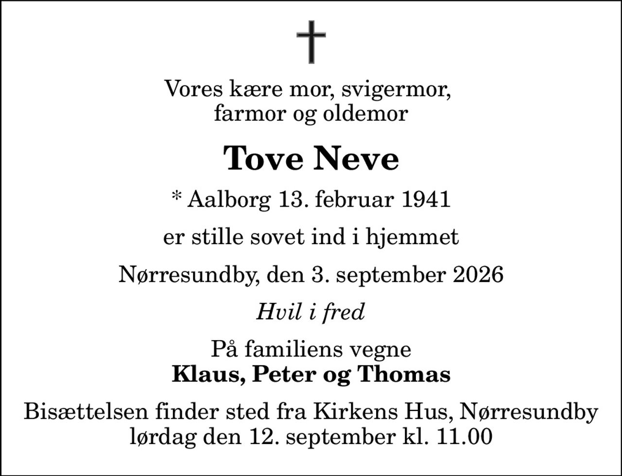 Vores kære mor, svigermor,  farmor og oldemor
Tove Neve
* Aalborg 13. februar 1941
er stille sovet ind i hjemmet
Nørresundby, den 3. september 2026
Hvil i fred
På familiens vegne
Klaus, Peter og Thomas
Bisættelsen finder sted fra Kirkens Hus, Nørresundby  lørdag den 12. september kl. 11.00