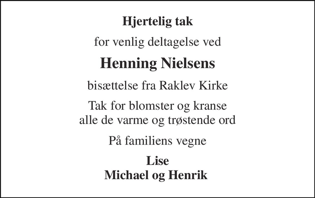Hjertelig tak 
for venlig deltagelse ved 
Henning Nielsens 
bisættelse fra Raklev Kirke 
Tak for blomster og kranse  alle de varme og trøstende ord  
På familiens vegne 
Lise Michael og Henrik