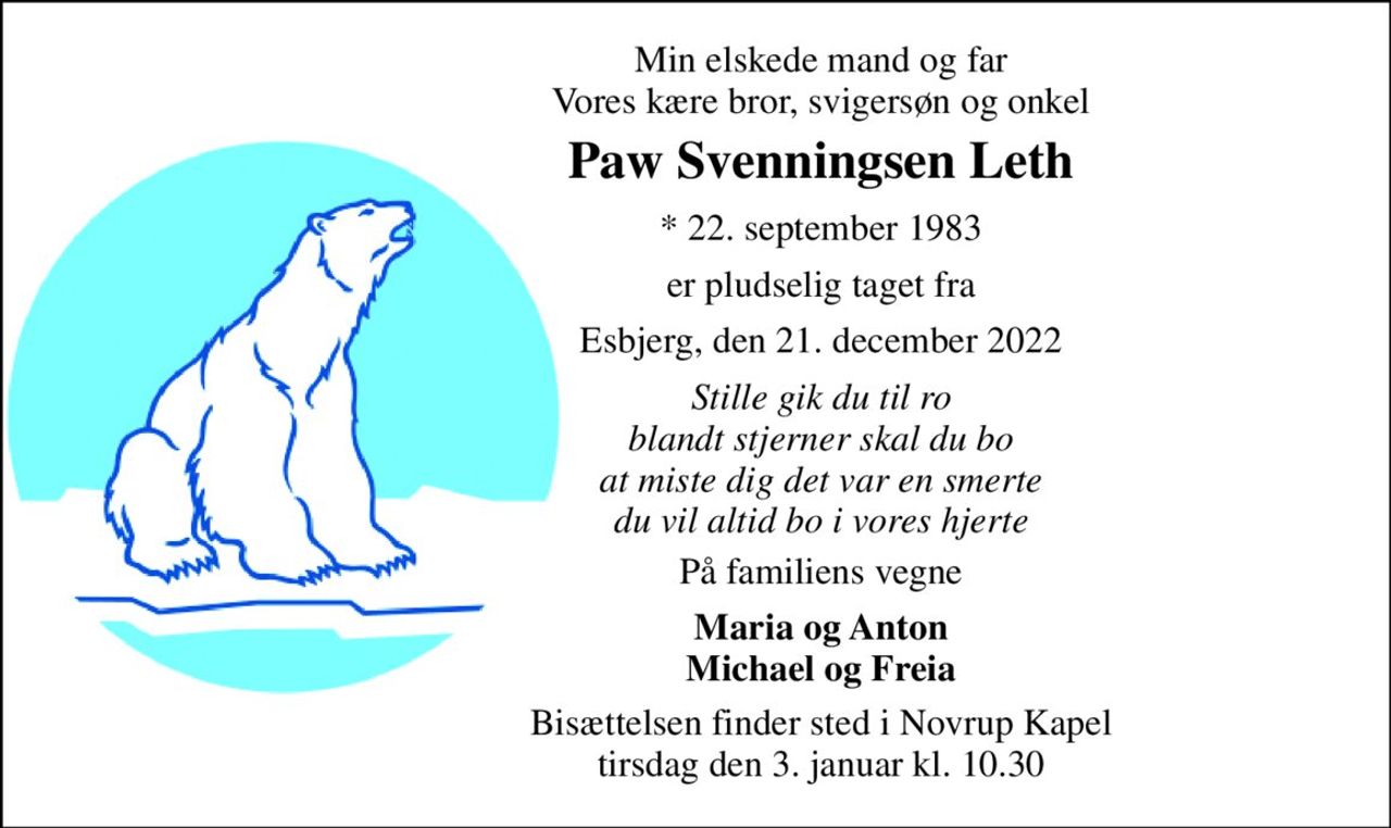 Min elskede mand og far Vores kære bror, svigersøn og onkel 
Paw Svenningsen Leth 
* 22. september 1983 
er pludselig taget fra 
Esbjerg, den 21. december 2022 
Stille gik du til ro blandt stjerner skal du bo at miste dig det var en smerte du vil altid bo i vores hjerte 
På familiens vegne 
Maria og Anton Michael og Freia 
Bisættelsen finder sted i Novrup Kapel tirsdag den 3. januar kl. 10.30
