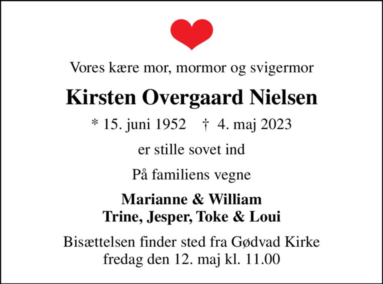 Vores kære mor, mormor og svigermor
Kirsten Overgaard Nielsen
* 15. juni 1952    ✝ 4. maj 2023
er stille sovet ind
På familiens vegne
Marianne & William Trine, Jesper, Toke & Loui
Bisættelsen finder sted fra Gødvad Kirke  fredag den 12. maj kl. 11.00