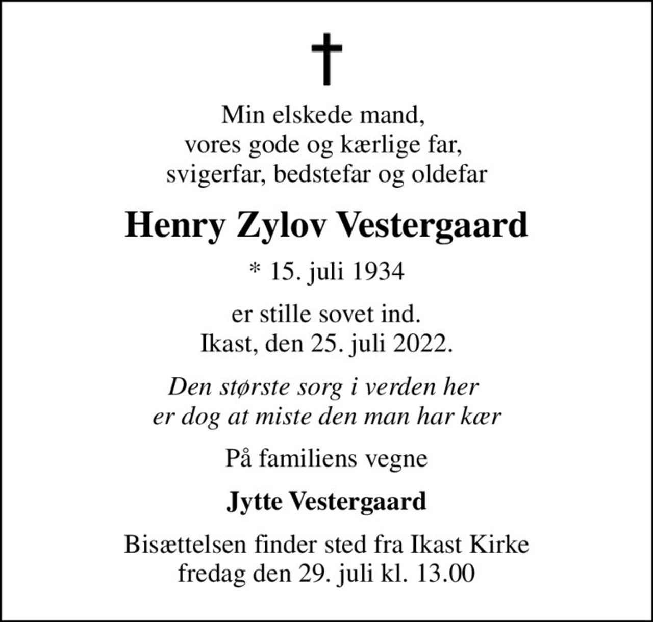 Min elskede mand,  vores gode og kærlige far,  svigerfar, bedstefar og oldefar
Henry Zylov Vestergaard
* 15. juli 1934
er stille sovet ind. Ikast, den 25. juli 2022.
Den største sorg i verden her  er dog at miste den man har kær
På familiens vegne
Jytte Vestergaard
Bisættelsen finder sted fra Ikast Kirke  fredag den 29. juli kl. 13.00