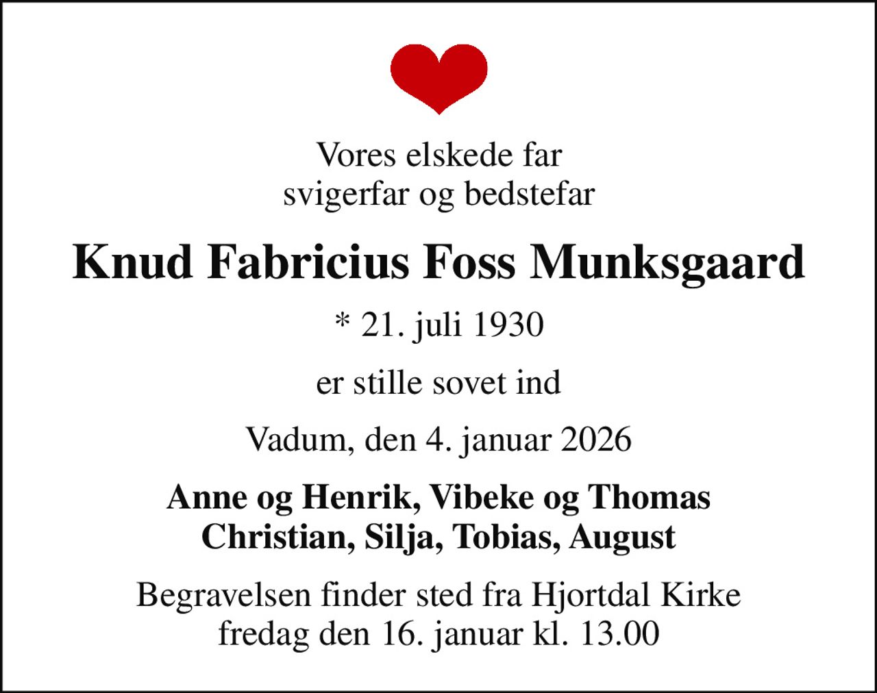 Vores elskede far svigerfar og bedstefar
Knud Fabricius Foss Munksgaard
* 21. juli 1930
er stille sovet ind
Vadum, den 4. januar 2026
Anne og Henrik, Vibeke og Thomas Christian, Silja, Tobias, August
Begravelsen finder sted fra Hjortdal Kirke  fredag den 16. januar kl. 13.00