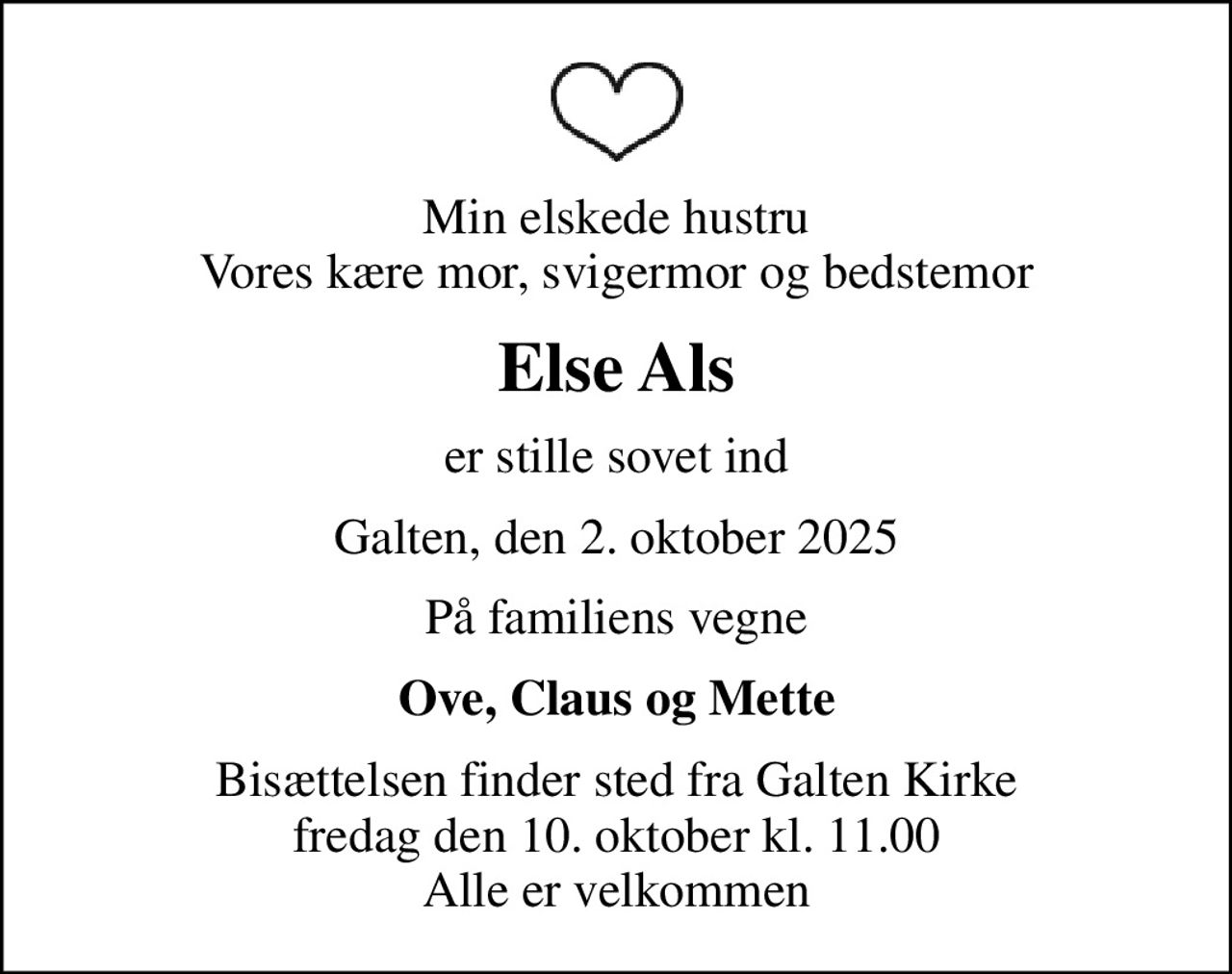 Min elskede hustru Vores kære mor, svigermor og bedstemor
Else Als
er stille sovet ind
Galten, den 2. oktober 2025
På familiens vegne
Ove, Claus og Mette
Bisættelsen finder sted fra Galten Kirke  fredag den 10. oktober kl. 11.00  Alle er velkommen