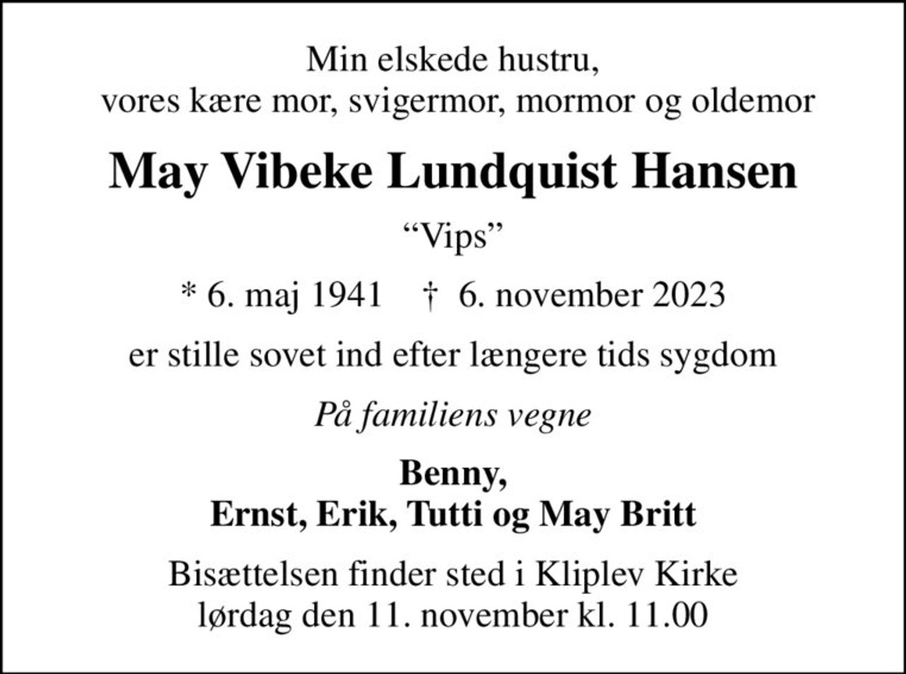 Min elskede hustru,  vores kære mor, svigermor, mormor og oldemor
May Vibeke Lundquist Hansen
Vips
* 6. maj 1941    ✝ 6. november 2023
er stille sovet ind efter længere tids sygdom
På familiens vegne
Benny, Ernst, Erik, Tutti og May Britt
Bisættelsen finder sted i Kliplev Kirke  lørdag den 11. november kl. 11.00