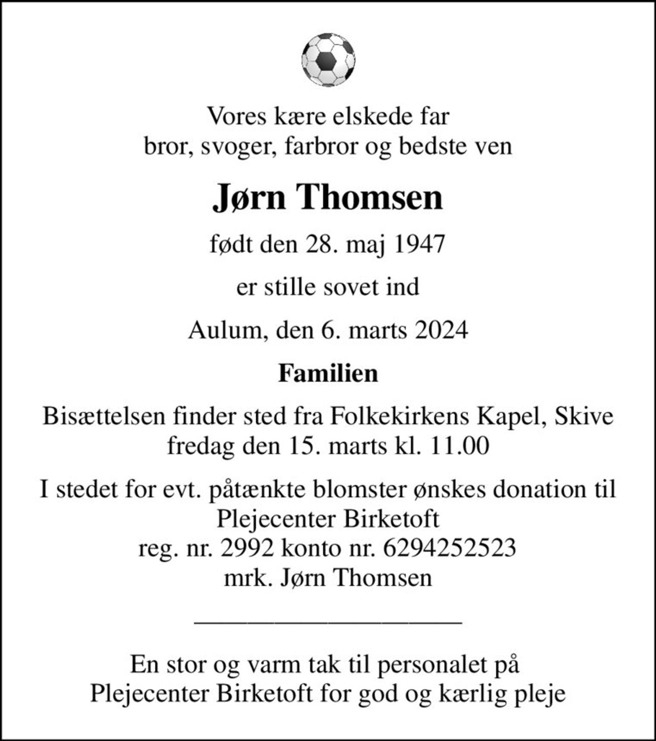 Vores kære elskede far bror, svoger, farbror og bedste ven
Jørn Thomsen
født den 28. maj 1947
er stille sovet ind
Aulum, den 6. marts 2024
Familien
Bisættelsen finder sted fra Folkekirkens Kapel, Skive  fredag den 15. marts kl. 11.00 
I stedet for evt. påtænkte blomster ønskes donation til Plejecenter Birketoft reg. nr. 2992 konto nr. 6294252523 mrk. Jørn Thomsen
En stor og varm tak til personalet på  Plejecenter Birketoft for god og kærlig pleje