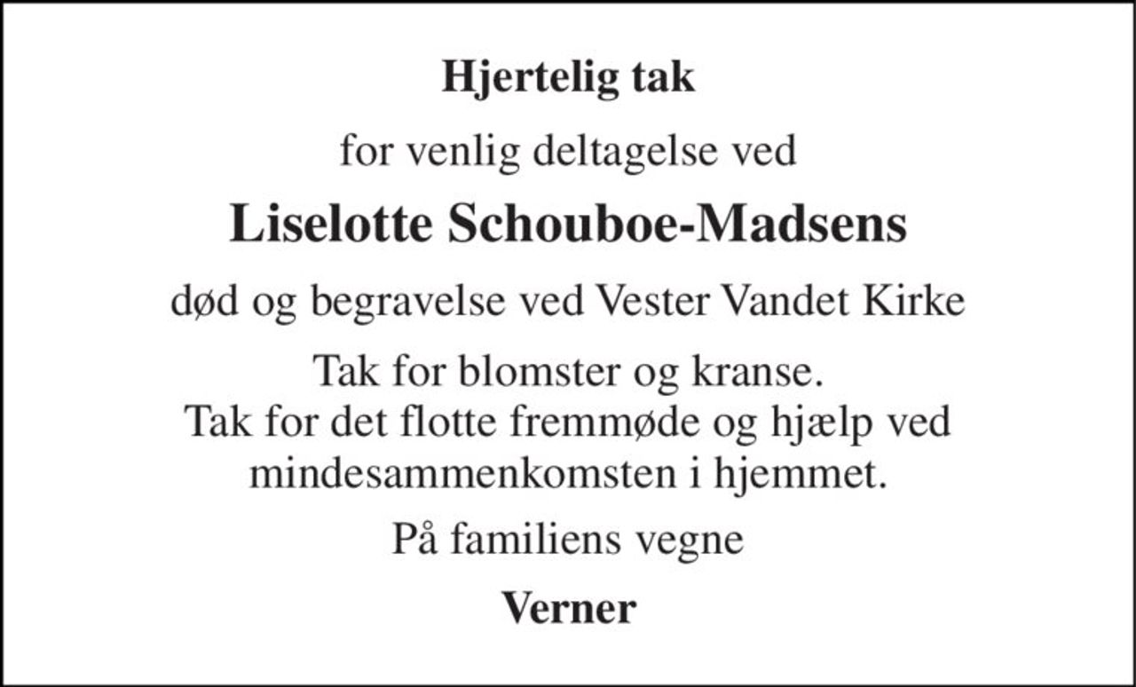 Hjertelig tak 
for venlig deltagelse ved 
Liselotte Schouboe-Madsens 
død og begravelse ved Vester Vandet Kirke 
Tak for blomster og kranse. Tak for det flotte fremmøde og hjælp ved mindesammenkomsten i hjemmet. 
På familiens vegne 
Verner