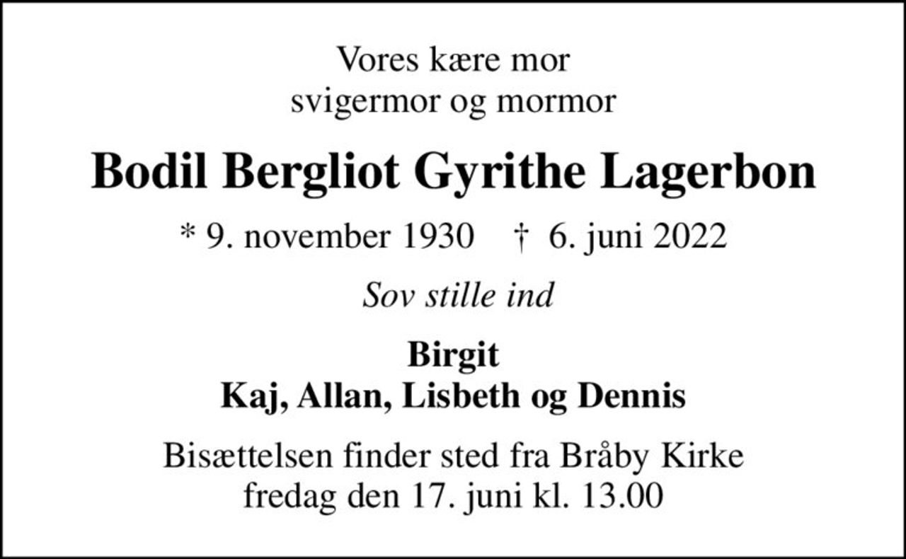 Vores kære mor svigermor og mormor
Bodil Bergliot Gyrithe Lagerbon
* 9. november 1930    ✝ 6. juni 2022
sov stille ind
Birgit Kaj, Allan, Lisbeth og Dennis
Bisættelsen finder sted fra Bråby Kirke  fredag den 17. juni kl. 13.00