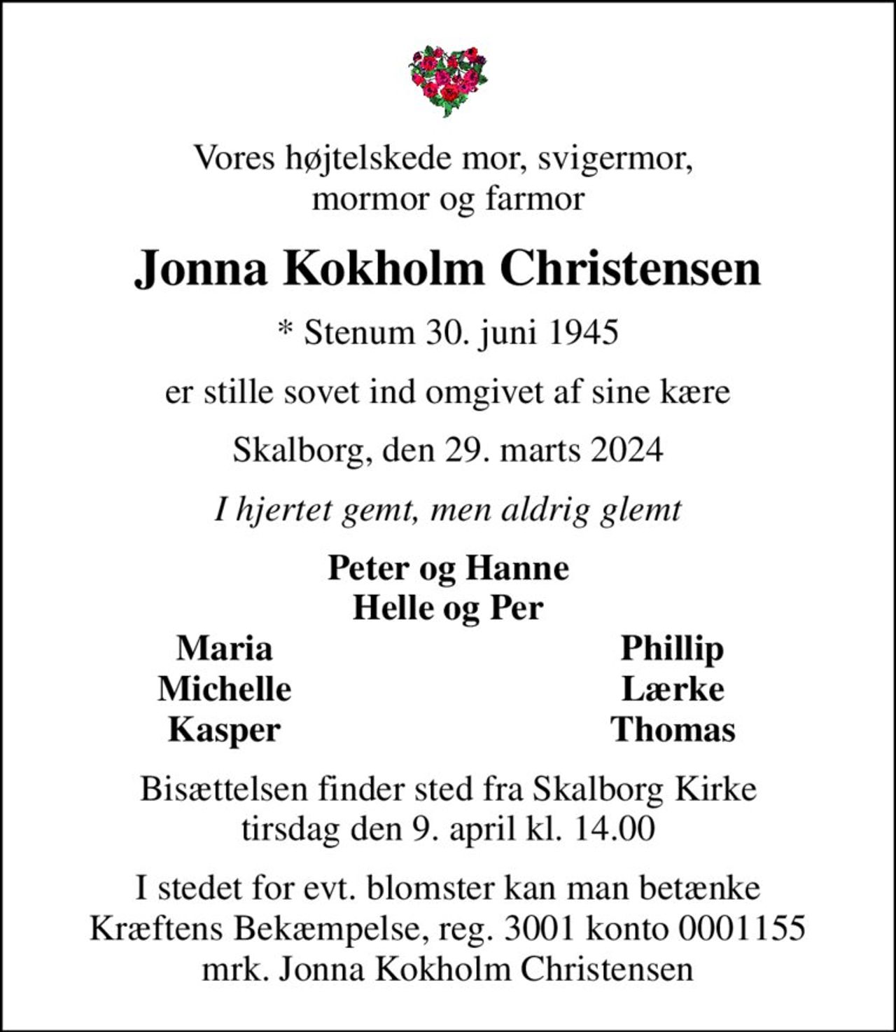 Vores højtelskede mor, svigermor,  mormor og farmor
Jonna Kokholm Christensen
* Stenum 30. juni 1945
er stille sovet ind omgivet af sine kære
Skalborg, den 29. marts 2024
I hjertet gemt, men aldrig glemt
Peter og Hanne Helle og Per
Maria
Phillip
Michelle
Lærke
Kasper
Thomas
Bisættelsen finder sted fra Skalborg Kirke  tirsdag den 9. april kl. 14.00 
I stedet for evt. blomster kan man betænke
					Kræftens Bekæmpelse reg.3001konto0001155mrk. Jonna Kokholm
					Christensen
