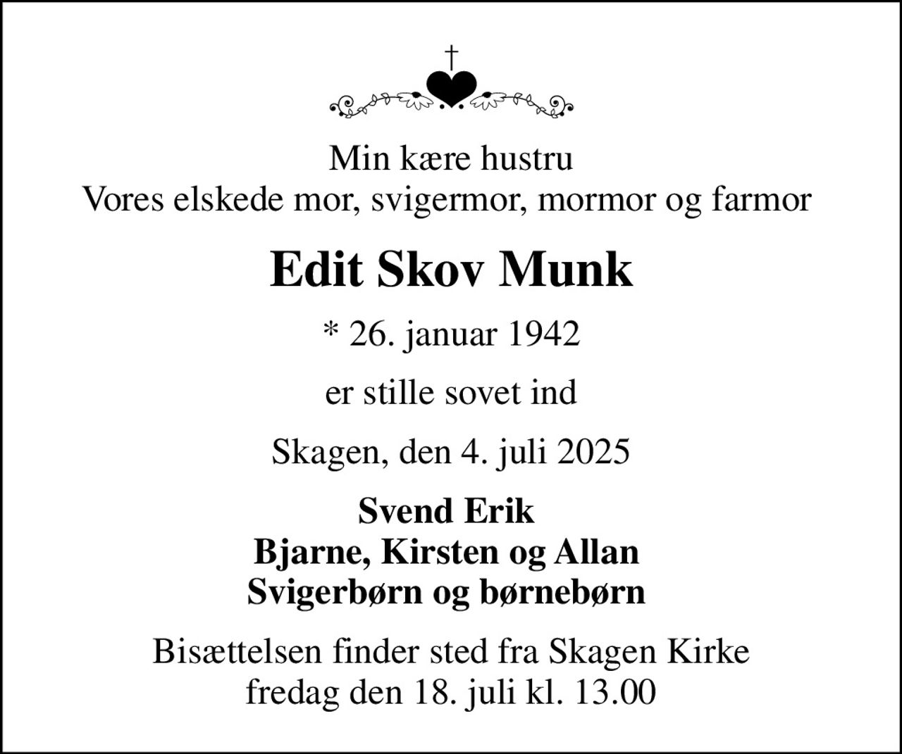 Min kære hustru Vores elskede mor, svigermor, mormor og farmor 
Edit Skov Munk
* 26. januar 1942
er stille sovet ind
Skagen, den 4. juli 2025
Svend Erik  Bjarne, Kirsten og Allan  Svigerbørn og børnebørn 
Bisættelsen finder sted fra Skagen Kirke  fredag den 18. juli kl. 13.00