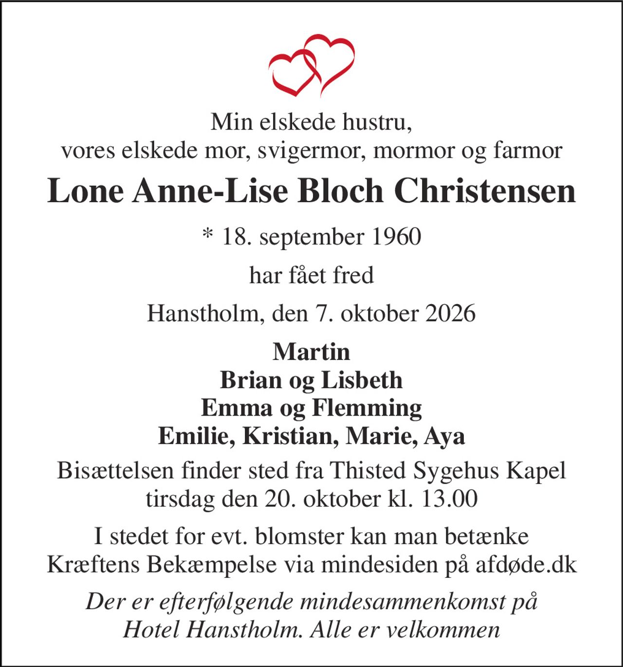Min elskede hustru, vores elskede mor, svigermor, mormor og farmor 
Lone Anne-Lise Bloch Christensen 
*​ 18. september 1960 
har fået fred 
Hanstholm, den 7. oktober 2026 
Martin Brian og Lisbeth Emma og Flemming Emilie, Kristian, Marie, Aya 
Bisættelsen​ finder sted fra Thisted Sygehus Kapel​ tirsdag den 20. oktober​ kl. 13.00 
I stedet for evt. blomster kan man betænke Kræftens Bekæmpelse via mindesiden på afdøde.dk 
Der er efterfølgende mindesammenkomst på Hotel Hanstholm. Alle er velkommen