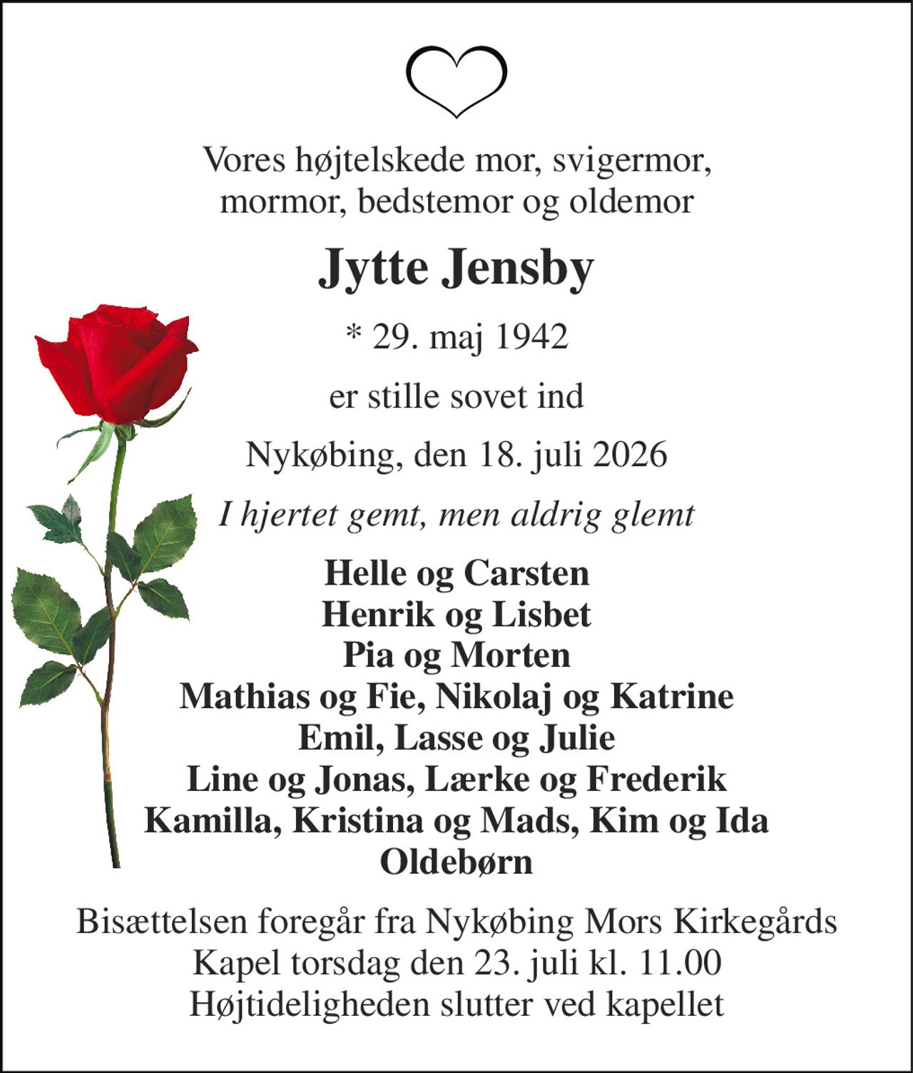 Vores højtelskede mor, svigermor, mormor, bedstemor og oldemor 
Jytte Jensby 
*​ 29. maj 1942 
er stille sovet ind 
Nykøbing, den 18. juli 2026 
I hjertet gemt, men aldrig glemt 
Helle og Carsten Henrik og Lisbet Pia og Morten Mathias og Fie, Nikolaj og Katrine Emil, Lasse og Julie Line og Jonas, Lærke og Frederik Kamilla, Kristina og Mads, Kim og Ida Oldebørn 
Bisættelsen​ foregår fra Nykøbing Mors Kirkegårds​ Kapel torsdag den 23. juli​ kl. 11.00 Højtideligheden slutter ved kapellet