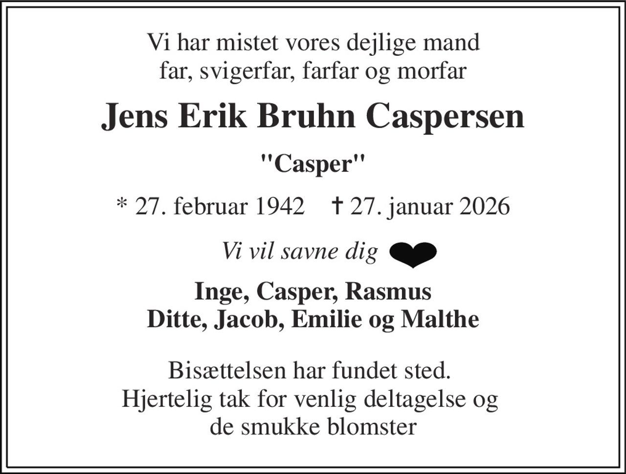 Vi har mistet vores dejlige mand, far, farfar og morfar 
Jens Erik Bruhn Caspersen 
"Casper" 
*​ 27. februar 1942​    ✝​ 27. januar 2026 
Vi vil savne dig 
Inge, Casper, Rasmus, Ditte, Jacob, Emilie og Malthe 
Bisættelsen har fundet sted.  Hjertelig tak for venlig deltagelse og de smukke blomster