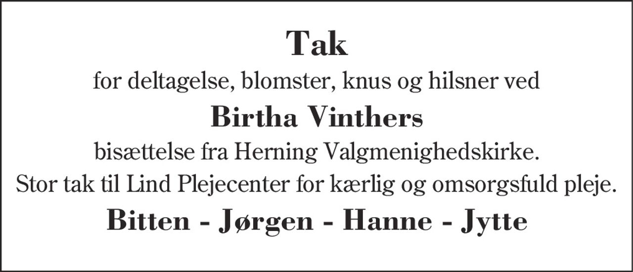 Hjertelig tak 
for deltagelse, blomster, knus og hilsner ved 
Birtha Vinthers 
bisættelse fra Herning Valgmenighedskirke 
Stor tak til Lind Plejecenter for kærlig og omsorgsfuld pleje 
Bitten - Jørgen - Hanne - Jytte