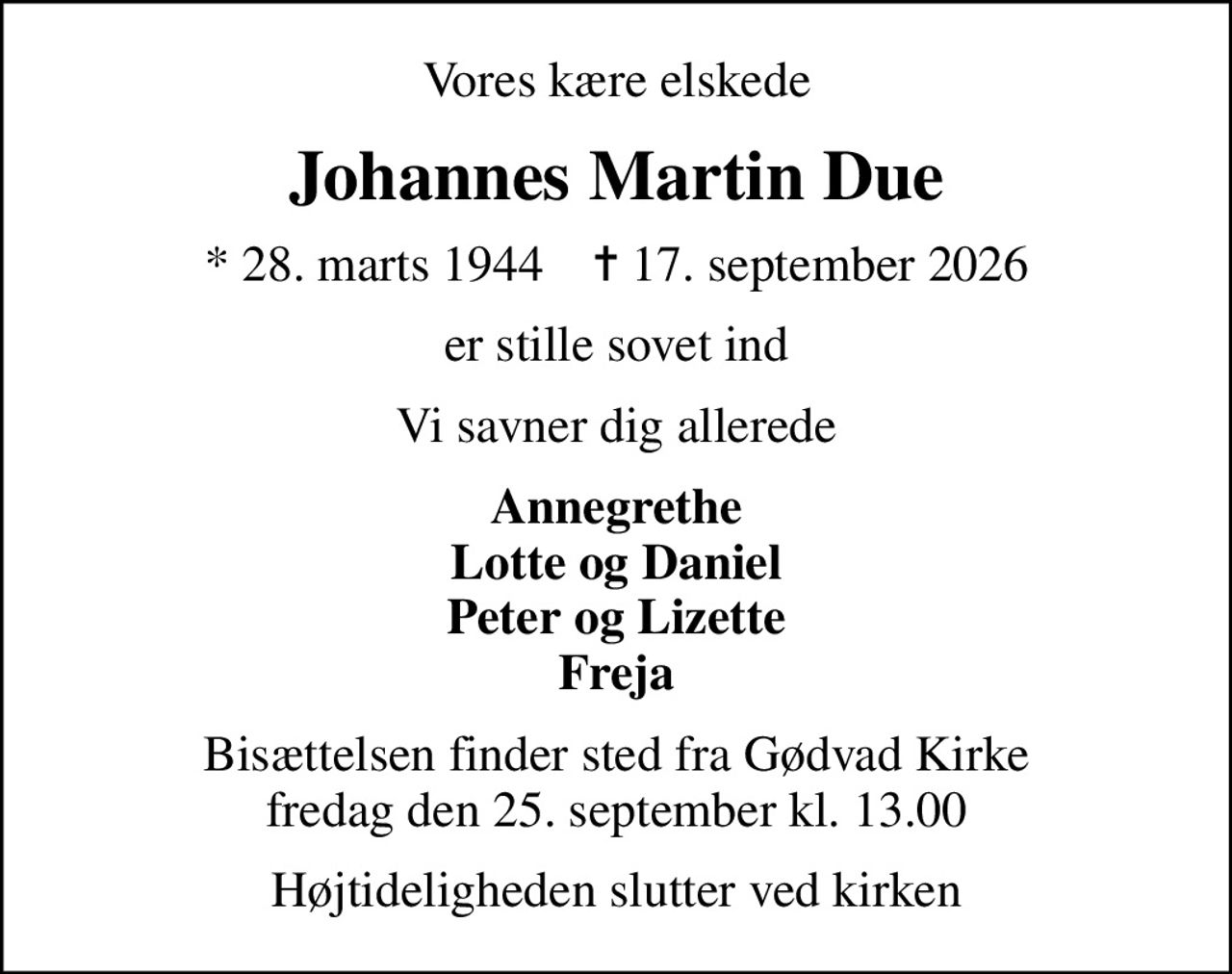 Vores kære elskede
Johannes Martin Due
* 28. marts 1944    ✝ 17. september 2026
er stille sovet ind
Vi savner dig allerede
Annegrethe Lotte og Daniel Peter og Lizette Freja
Bisættelsen finder sted fra Gødvad Kirke  fredag den 25. september kl. 13.00 
Højtideligheden slutter ved kirken
