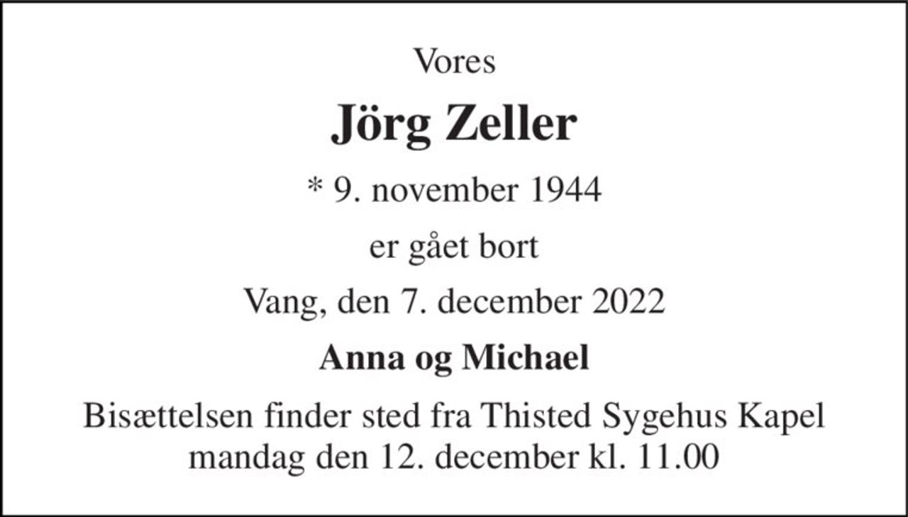 Vores 
Jörg Zeller 
*​ 9. november 1944 
er gået bort 
Vang, den 7. december 2022 
Anna og Michael 
Bisættelsen​ finder sted fra Thisted Sygehus Kapel​ mandag den 12. december​ kl. 11.00