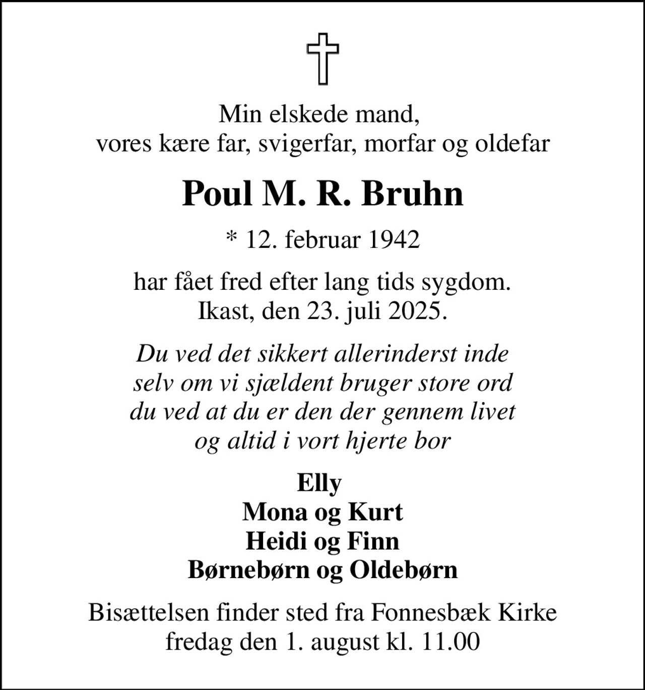 Min elskede mand,  vores kære far, svigerfar, morfar og oldefar
Poul M. R. Bruhn
* 12. februar 1942
har fået fred efter lang tids sygdom. Ikast, den 23. juli 2025.
Du ved det sikkert allerinderst inde selv om vi sjældent bruger store ord du ved at du er den der gennem livet og altid i vort hjerte bor
Elly  Mona og Kurt Heidi og Finn Børnebørn og Oldebørn
Bisættelsen finder sted fra Fonnesbæk Kirke  fredag den 1. august kl. 11.00