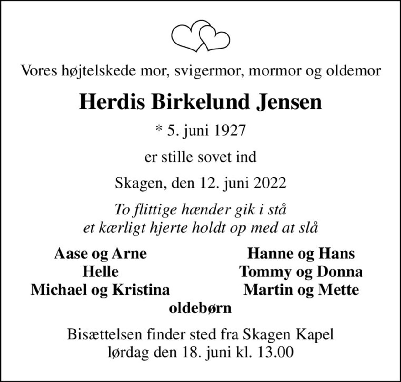 Vores højtelskede mor, svigermor, mormor og oldemor
Herdis Birkelund Jensen
* 5. juni 1927
er stille sovet ind
Skagen, den 12. juni 2022
To flittige hænder gik i stå et kærligt hjerte holdt op med at slå
Aase og Arne
Hanne og Hans
Helle
Tommy og Donna
Michael og Kristina
Martin og Mette
Bisættelsen finder sted fra Skagen Kapel  lørdag den 18. juni kl. 13.00