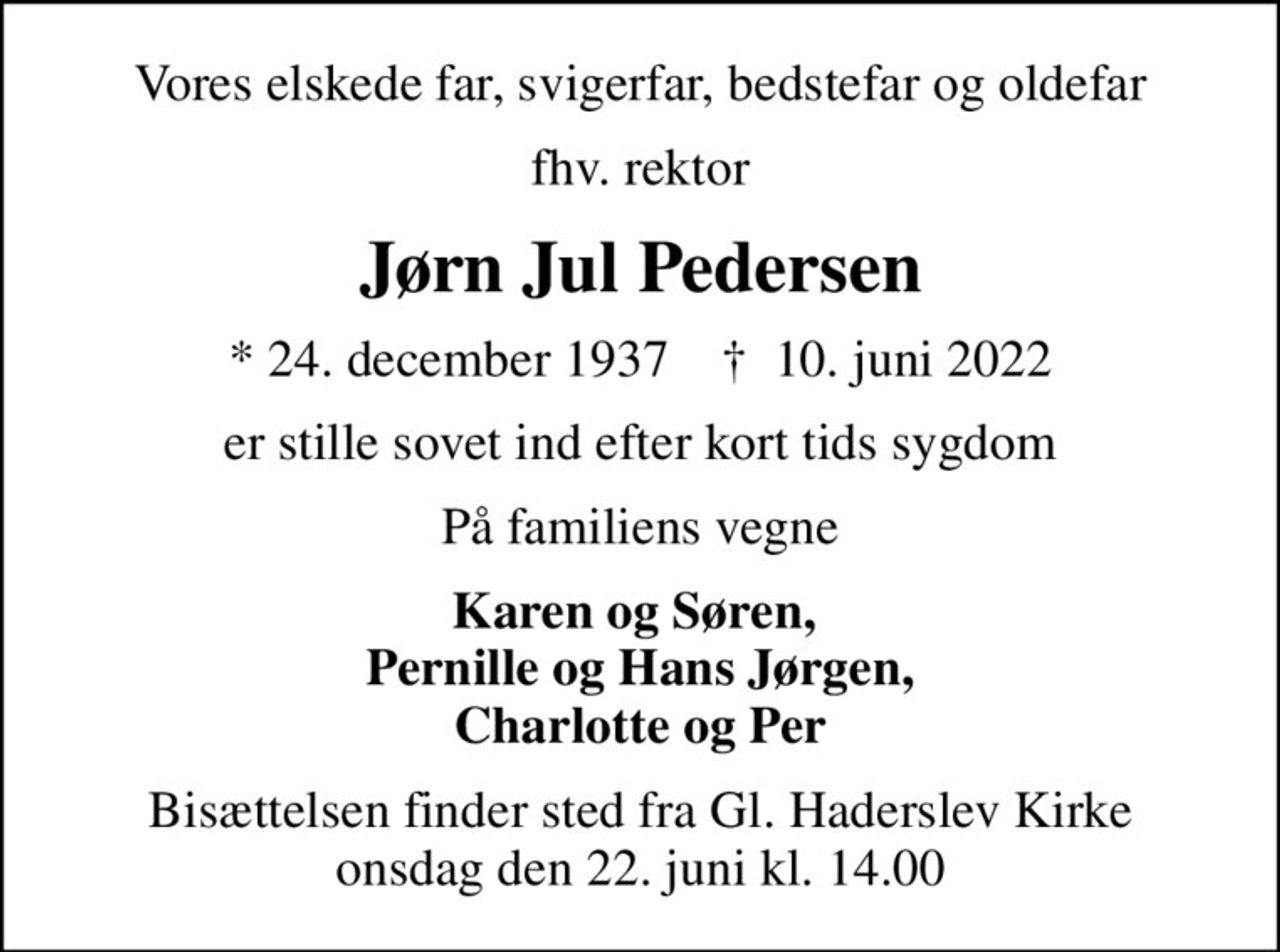 Vores elskede far, svigerfar, bedstefar og oldefar
fhv. rektor
Jørn Jul Pedersen
* 24. december 1937    ✝ 10. juni 2022
er stille sovet ind efter kort tids sygdom
På familiens vegne
Karen og Søren,  Pernille og Hans Jørgen, Charlotte og Per
Bisættelsen finder sted fra Gl. Haderslev Kirke  onsdag den 22. juni kl. 14.00