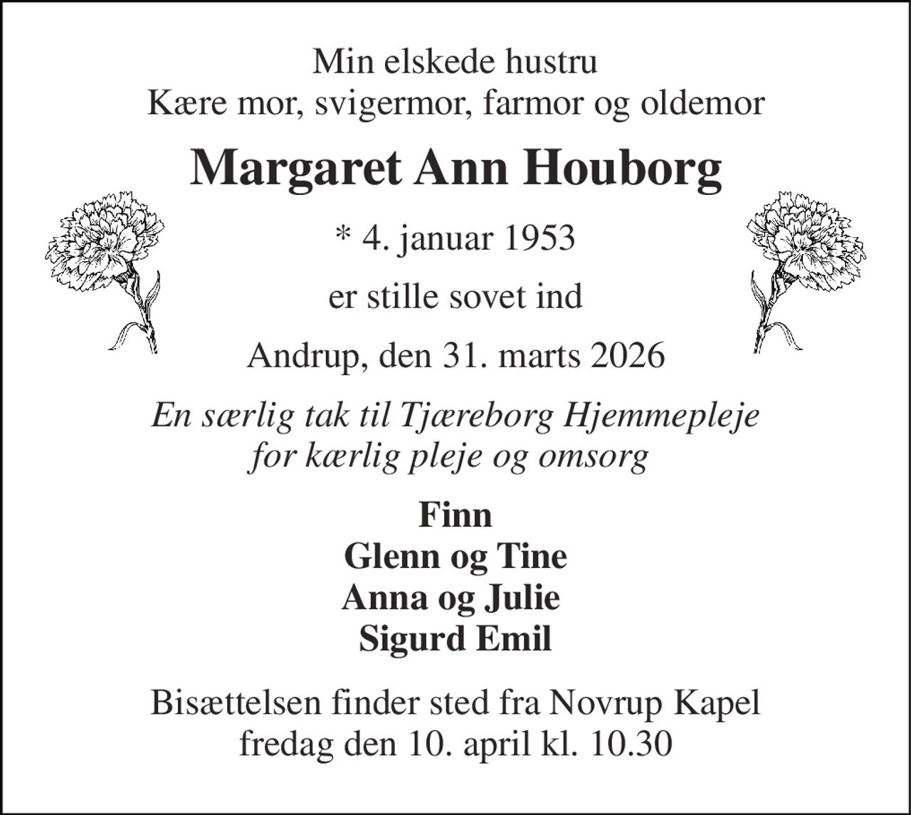 Min elskede hustru Kære mor, svigermor, farmor og oldemor 
Margaret Ann Houborg 
*​ 4. januar 1953 
er stille sovet ind 
Andrup, den 31. marts 2026 
En særlig tak til Tjæreborg Hjemmepleje for kærlig pleje og omsorg  
Finn Glenn og Tine Anna og Julie  Sigurd Emil 
Bisættelsen​ finder sted fra Novrup Kapel​ fredag den 10. april​ kl. 10.30