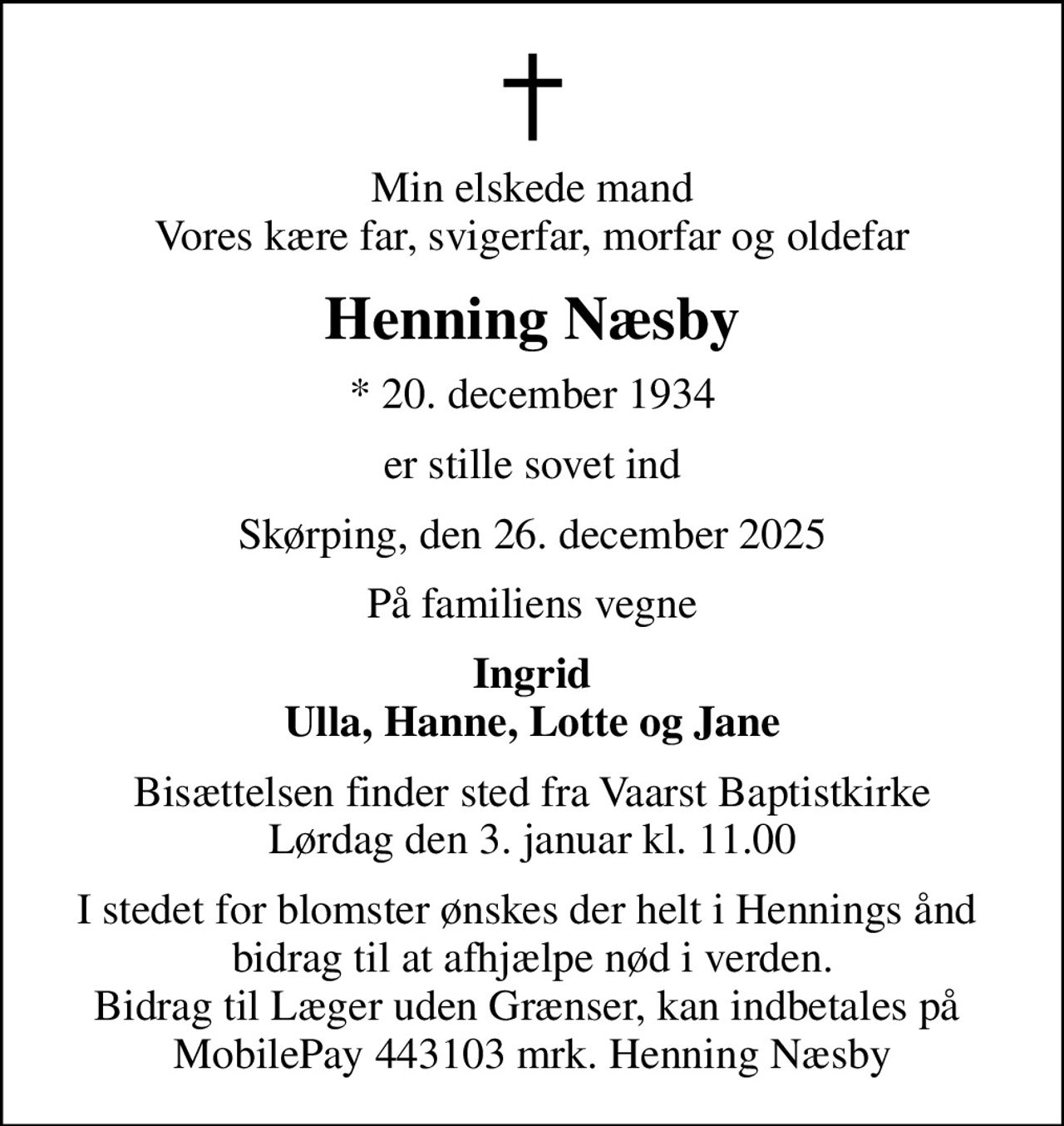 Min elskede mand Vores kære far, svigerfar, morfar og oldefar
Henning Næsby
* 20. december 1934
er stille sovet ind
Skørping, den 26. december 2025
På familiens vegne
Ingrid Ulla, Hanne, Lotte og Jane
Bisættelsen finder sted fra Vaarst Baptistkirke Lørdag den 3. januar kl. 11.00
I stedet for evt. blomster kan man betænke
					Læger uden Grænser via mindesiden på afdøde.dk
I stedet for blomster ønskes der helt i Hennings ånd  bidrag til at afhjælpe nød i verden. Bidrag til Læger uden Grænser, kan indbetales på  MobilePay 443103 mrk. Henning Næsby
