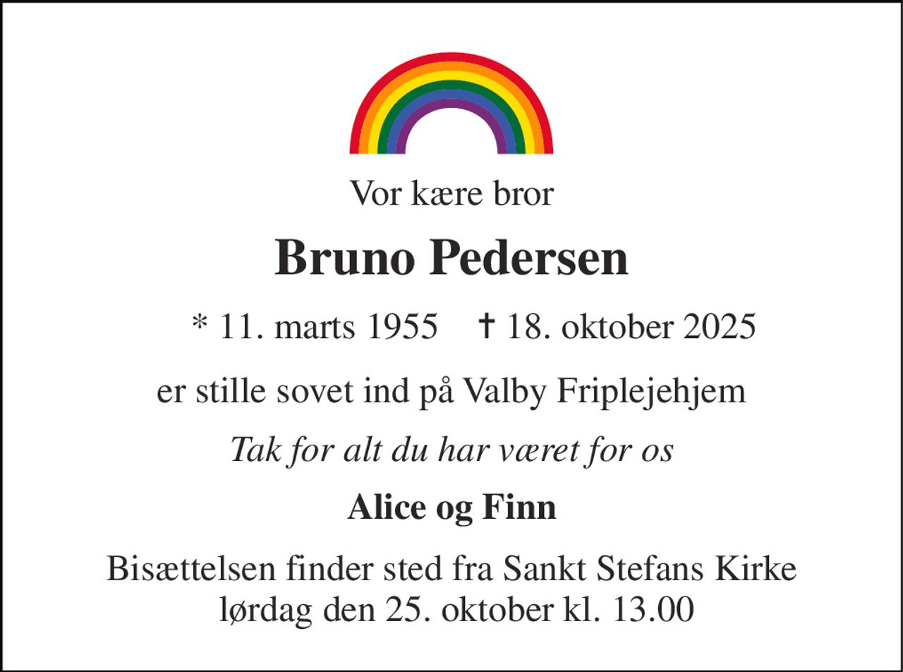 Vor kære bror 
Bruno Pedersen 
*​ 11. marts 1955 
✝​ 18. oktober 2025​ 
er stille sovet ind på Valby Friplejehjem 
Tak for alt du har været for os 
Alice og Finn 
Bisættelsen​ finder sted fra Sankt Stefans Kirke  lørdag den 25. oktober​ kl. 13.00