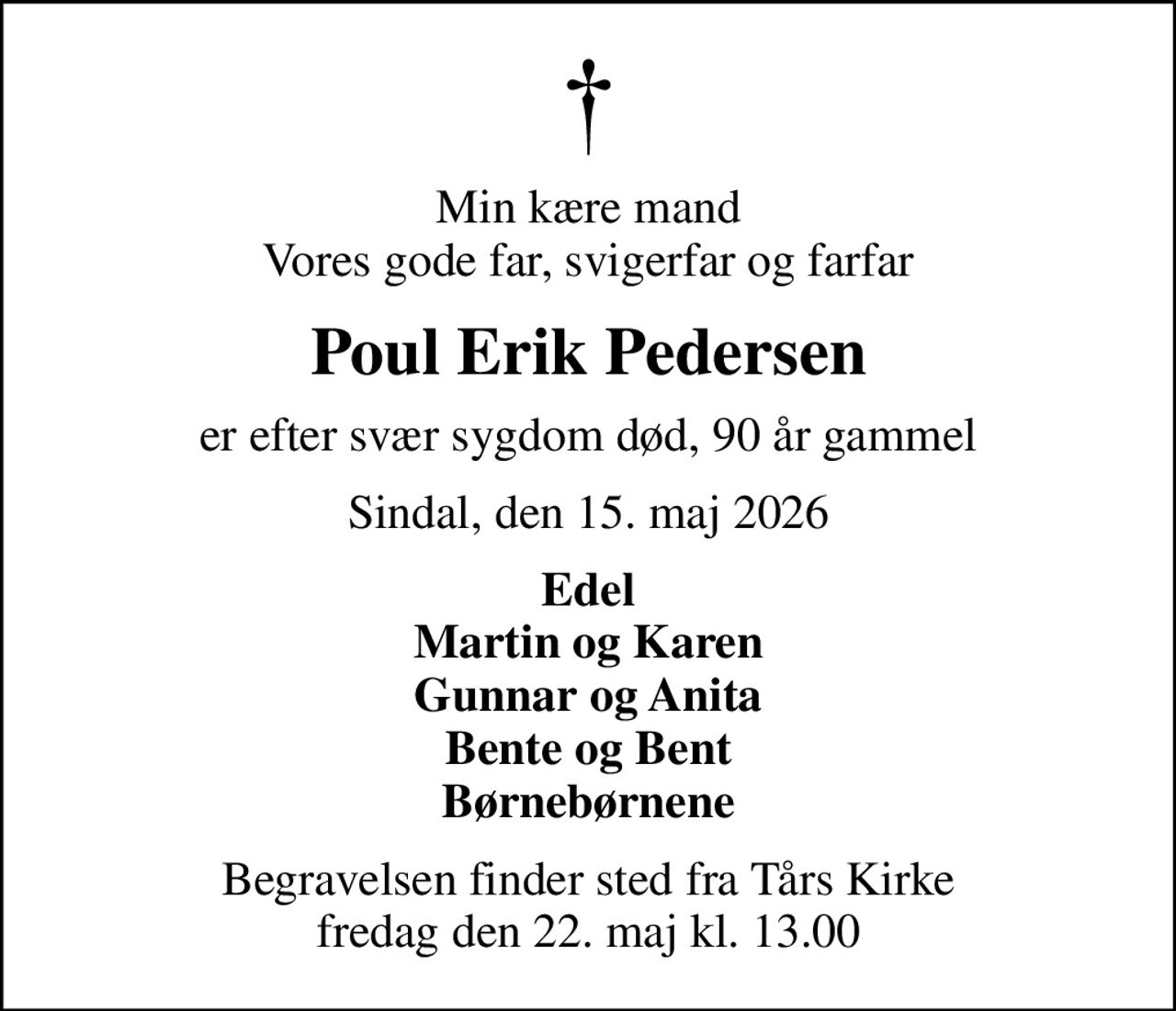 Min kære mand Vores gode far, svigerfar og farfar
Poul Erik Pedersen
er efter svær sygdom død, 90 år gammel
Sindal, den 15. maj 2026
Edel Martin og Karen Gunnar og Anita Bente og Bent Børnebørnene
Begravelsen finder sted fra Tårs Kirke  fredag den 22. maj kl. 13.00