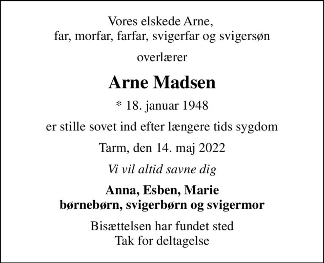 Vores elskede Arne,  far, morfar, farfar, svigerfar og svigersøn
overlærer
Arne Madsen
* 18. januar 1948
er stille sovet ind efter længere tids sygdom
Tarm, den 14. maj 2022
Vi vil altid savne dig
Anna, Esben, Marie børnebørn, svigerbørn og svigermor
Bisættelsen har fundet sted Tak for deltagelse