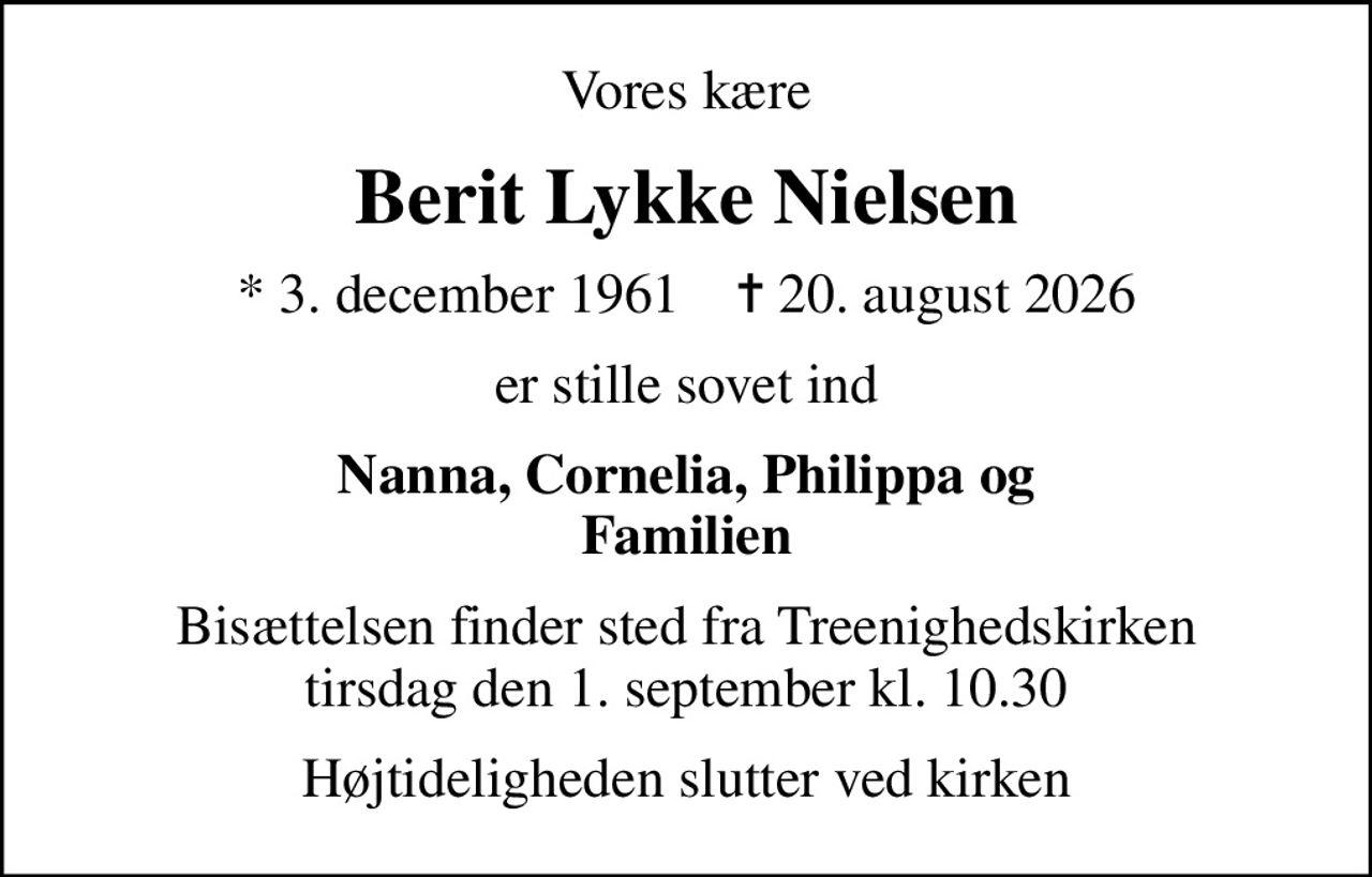 Vores kære
Berit Lykke Nielsen
* 3. december 1961    ✝ 20. august 2026
er stille sovet ind
Nanna, Cornelia, Philippa og Familien
Bisættelsen finder sted fra Treenighedskirken  tirsdag den 1. september kl. 10.30 
Højtideligheden slutter ved kirken