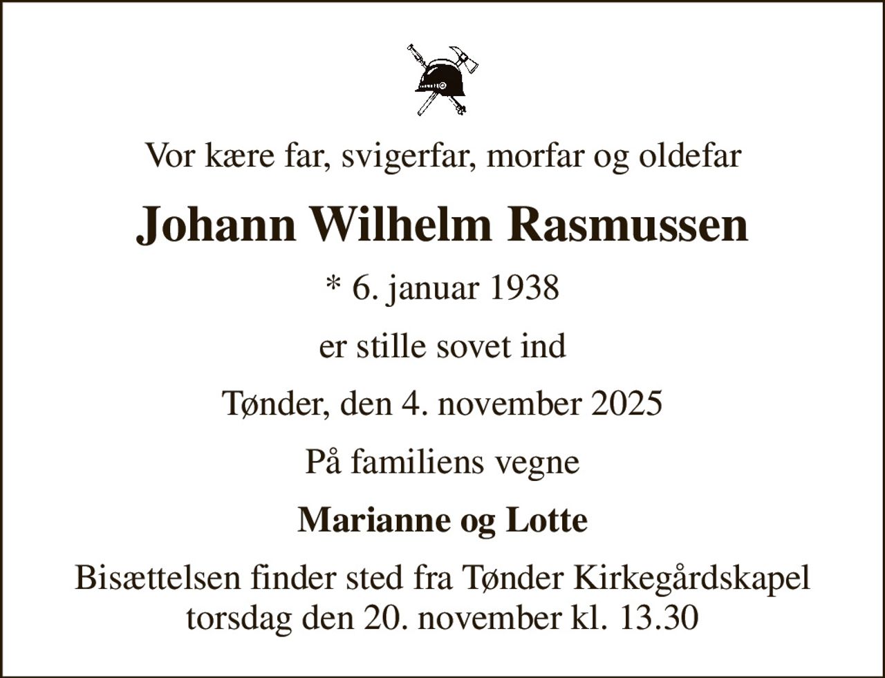 Vor kære far, svigerfar, morfar og oldefar
Johann Wilhelm Rasmussen
* 6. januar 1938
er stille sovet ind
Tønder, den 4. november 2025
På familiens vegne
Marianne og Lotte
Bisættelsen finder sted fra Tønder Kirkegårdskapel  torsdag den 20. november kl. 13.30