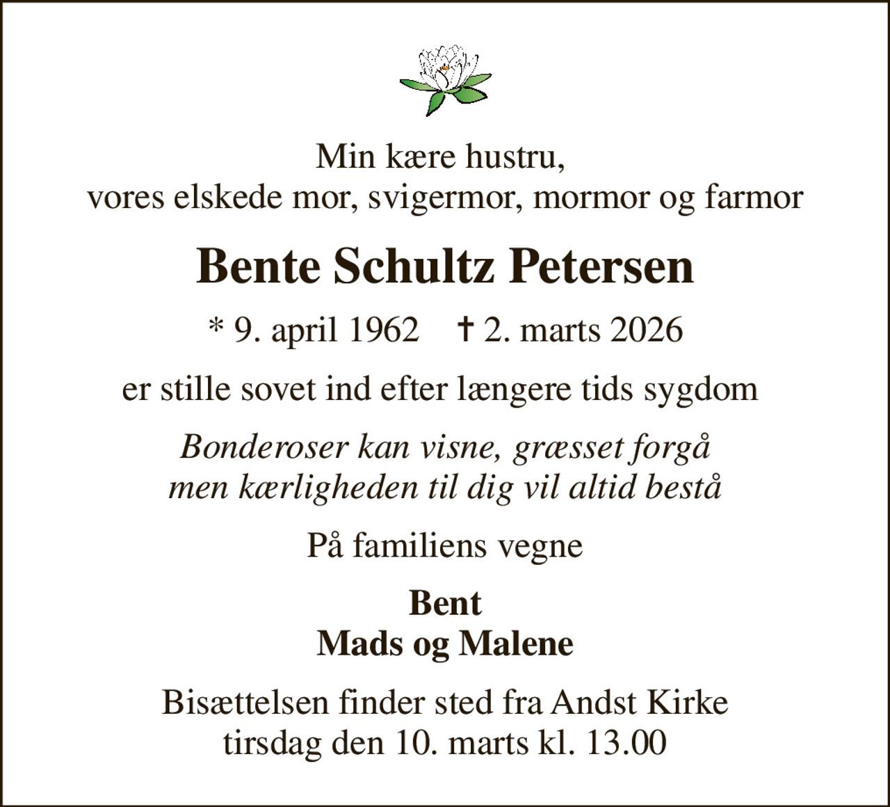 Min kære hustru,  vores elskede mor, svigermor, mormor og farmor
Bente Schultz Petersen
* 9. april 1962    ✝ 2. marts 2026
er stille sovet ind efter længere tids sygdom 
Bonderoser kan visne, græsset forgå men kærligheden til dig vil altid bestå
På familiens vegne
Bent Mads og Malene
Bisættelsen finder sted fra Andst Kirke  tirsdag den 10. marts kl. 13.00