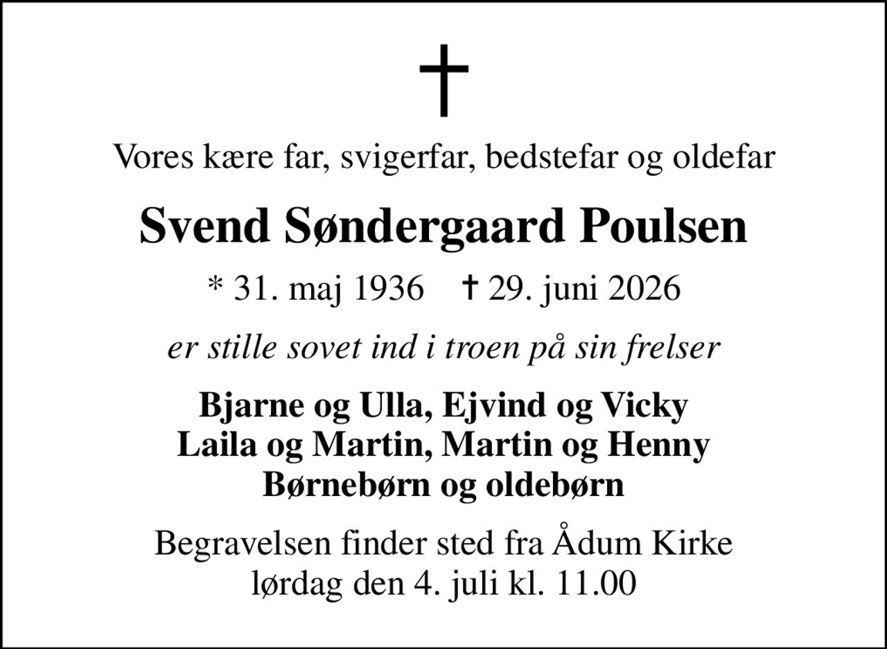 Vores kære far, svigerfar, bedstefar og oldefar
Svend Søndergaard Poulsen
* 31. maj 1936    ✝ 29. juni 2026
er stille sovet ind i troen på sin frelser
Bjarne og Ulla, Ejvind og Vicky Laila og Martin, Martin og Henny Børnebørn og oldebørn
Begravelsen finder sted fra Ådum Kirke  lørdag den 4. juli kl. 11.00
