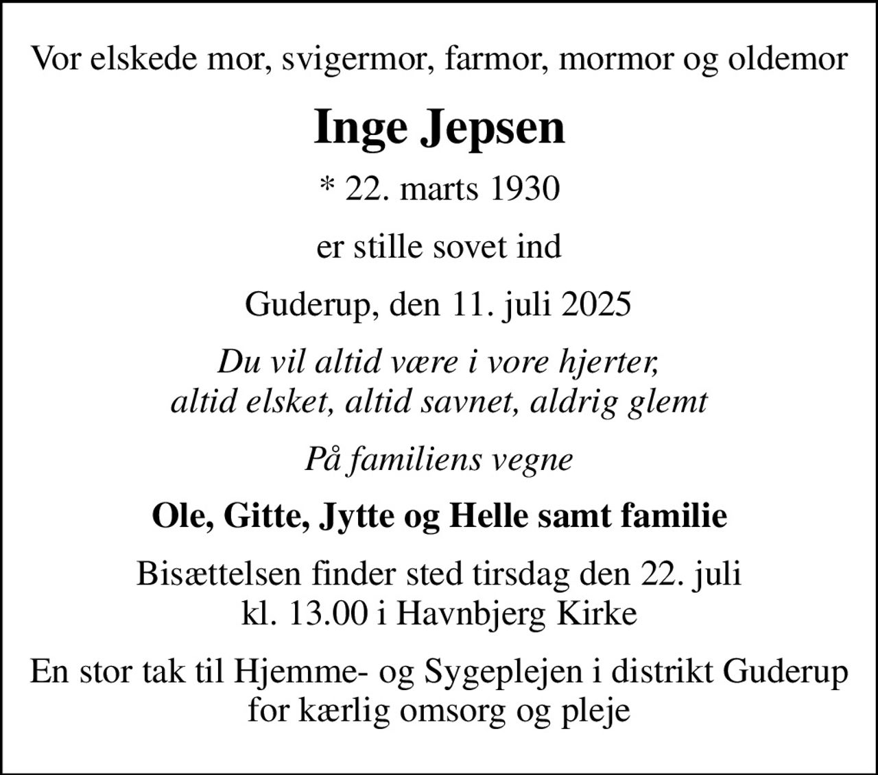 Vor elskede mor, svigermor, farmor, mormor og oldemor
Inge Jepsen
* 22. marts 1930
er stille sovet ind
Guderup, den 11. juli 2025
Du vil altid være i vore hjerter, altid elsket, altid savnet, aldrig glemt
På familiens vegne
Ole, Gitte, Jytte og Helle samt familie
Bisættelsen finder sted tirsdag den 22. juli kl. 13.00 i Havnbjerg Kirke
En stor tak til Hjemme- og Sygeplejen i distrikt Guderup for kærlig omsorg og pleje