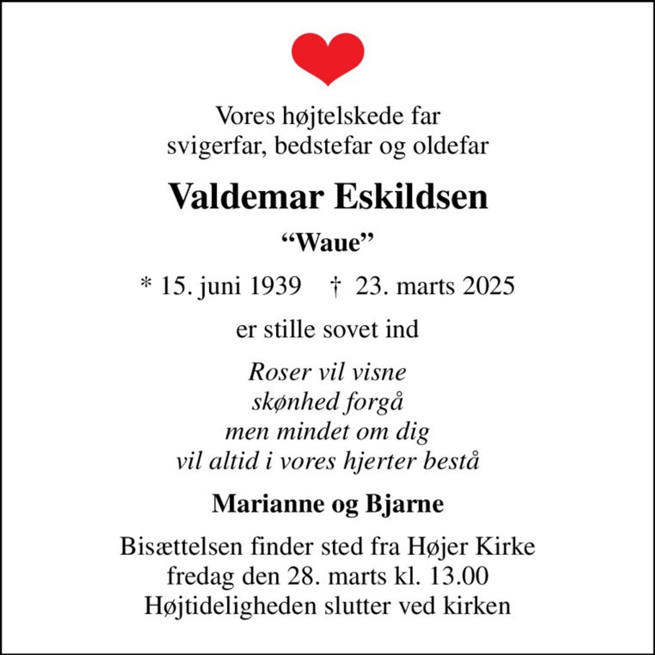 Vores højtelskede far svigerfar, bedstefar og oldefar
Valdemar Eskildsen
Waue
* 15. juni 1939    ✝ 23. marts 2025
er stille sovet ind
Roser vil visne skønhed forgå men mindet om dig vil altid i vores hjerter bestå
Marianne og Bjarne
Bisættelsen finder sted fra Højer Kirke  fredag den 28. marts kl. 13.00  Højtideligheden slutter ved kirken