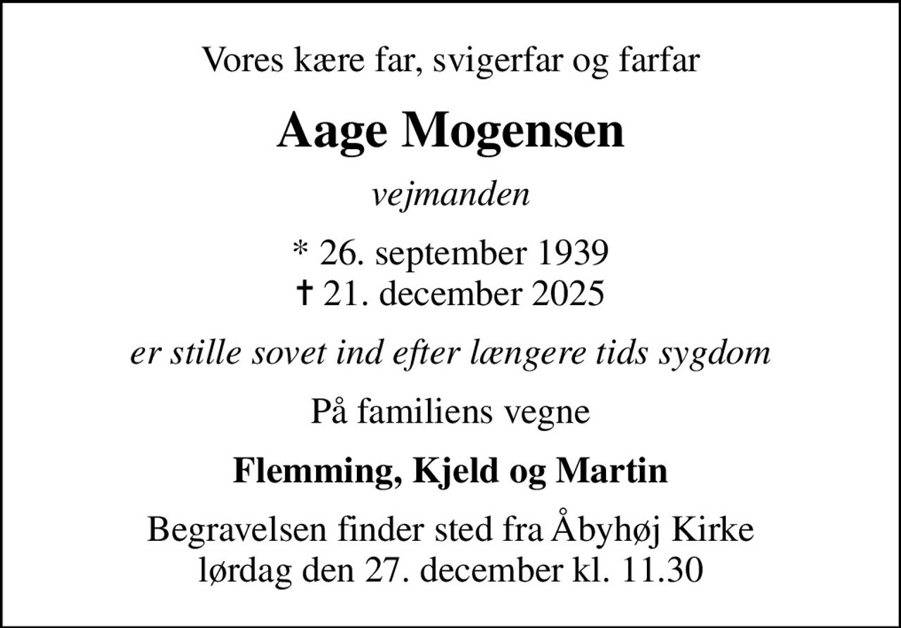 Vores kære far, svigerfar og farfar
Aage Mogensen
vejmanden
* 26. september 1939
						✝ 21. december 2025
er stille sovet ind efter længere tids sygdom
På familiens vegne
Flemming, Kjeld og Martin
Begravelsen finder sted fra Åbyhøj Kirke  lørdag den 27. december kl. 11.30