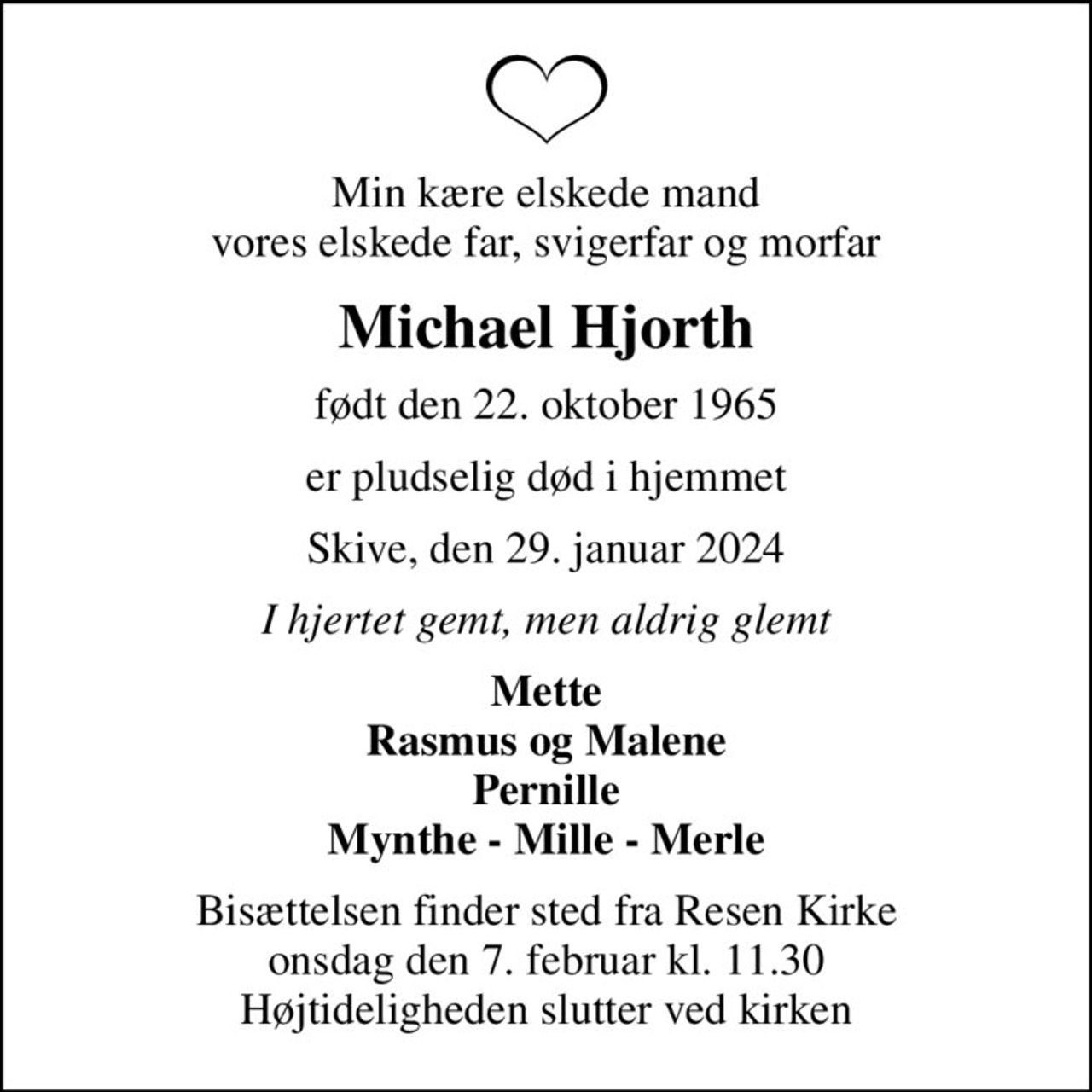 Min kære elskede mand vores elskede far, svigerfar og morfar
Michael Hjorth
født den 22. oktober 1965
er pludselig død i hjemmet
Skive, den 29. januar 2024
I hjertet gemt, men aldrig glemt
Mette Rasmus og Malene Pernille Mynthe - Mille - Merle
Bisættelsen finder sted fra Resen Kirke  onsdag den 7. februar kl. 11.30  Højtideligheden slutter ved kirken