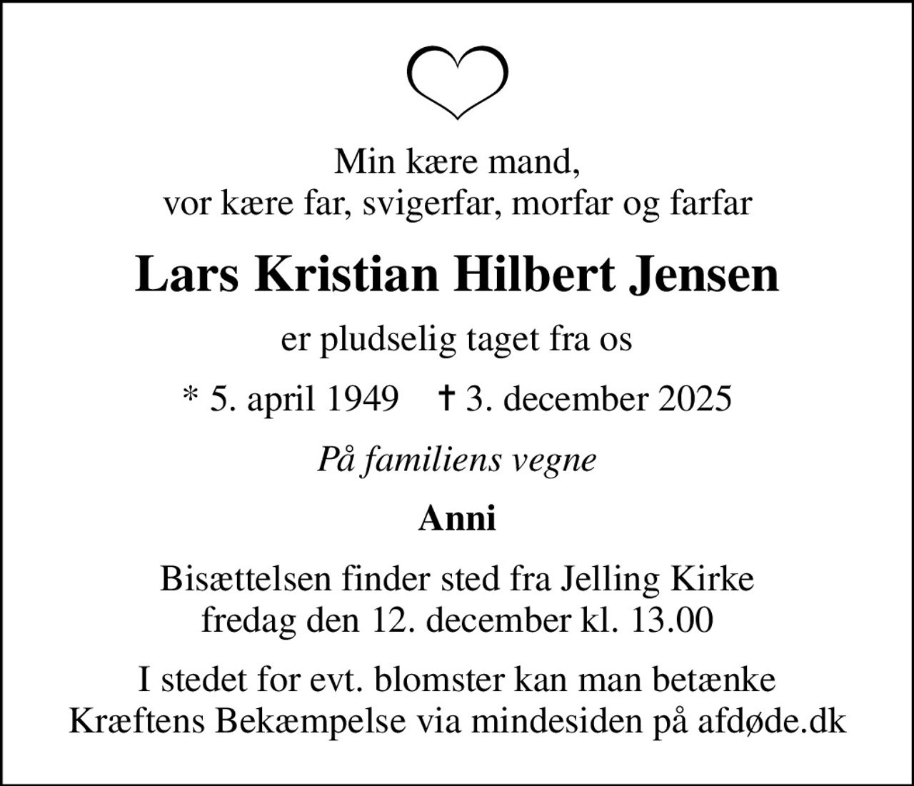 Min kære mand, vor kære far, svigerfar, morfar og farfar
Lars Kristian Hilbert Jensen
er pludselig taget fra os
* 5. april 1949    ✝ 3. december 2025
På familiens vegne
Anni
Bisættelsen finder sted fra Jelling Kirke  fredag den 12. december kl. 13.00 
I stedet for evt. blomster kan man betænke
					Kræftens Bekæmpelse via mindesiden på afdøde.dk