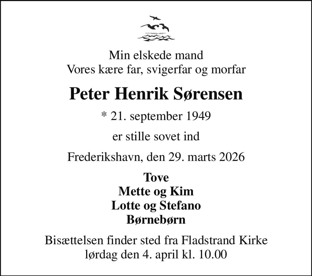 Min elskede mand Vores kære far, svigerfar og morfar
Peter Henrik Sørensen
* 21. september 1949
er stille sovet ind
Frederikshavn, den 29. marts 2026
Tove Mette og Kim Lotte og Stefano Børnebørn
Bisættelsen finder sted fra Fladstrand Kirke  lørdag den 4. april kl. 10.00