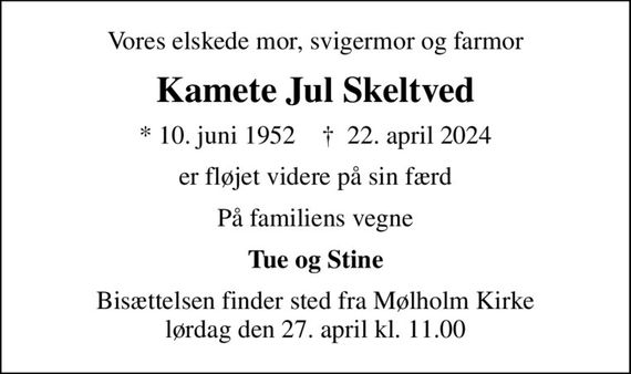 Vores elskede mor, svigermor og farmor
Kamete Jul Skeltved
* 10. juni 1952    &#x271d; 22. april 2024
er fløjet videre på sin færd
På familiens vegne
Tue og Stine
Bisættelsen finder sted fra Mølholm Kirke  lørdag den 27. april kl. 11.00