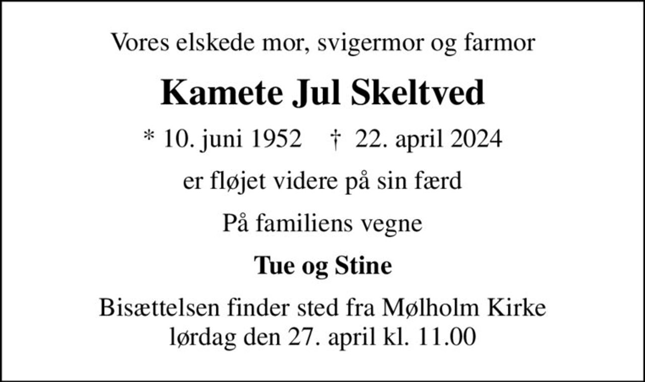 Vores elskede mor, svigermor og farmor
Kamete Jul Skeltved
* 10. juni 1952    ✝ 22. april 2024
er fløjet videre på sin færd
På familiens vegne
Tue og Stine
Bisættelsen finder sted fra Mølholm Kirke  lørdag den 27. april kl. 11.00