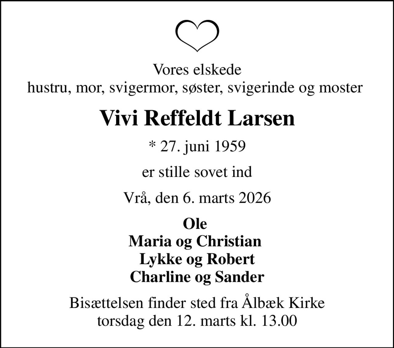 Vores elskede hustru, mor, svigermor, søster, svigerinde og moster 
Vivi Reffeldt Larsen
* 27. juni 1959
er stille sovet ind
Vrå, den 6. marts 2026
Ole  Maria og Christian  Lykke og Robert Charline og Sander
Bisættelsen finder sted fra Ålbæk Kirke  torsdag den 12. marts kl. 13.00