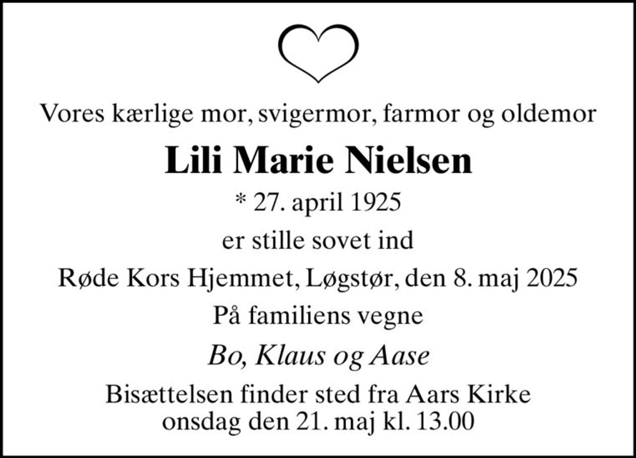 Vores kærlige mor, svigermor, farmor og oldemor
Lili Marie Nielsen
* 27. april 1925
er stille sovet ind
Røde Kors Hjemmet, Løgstør, den 8. maj 2025
På familiens vegne
Bo, Klaus og Aase
Bisættelsen finder sted fra Aars Kirke  onsdag den 21. maj kl. 13.00