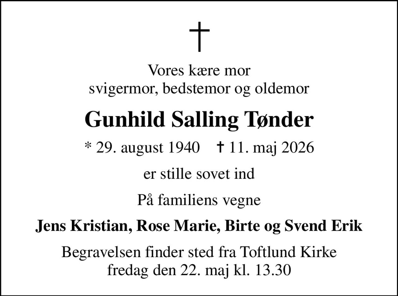 Vores kære mor svigermor, bedstemor og oldemor
Gunhild Salling Tønder
* 29. august 1940    ✝ 11. maj 2026
er stille sovet ind
På familiens vegne
Jens Kristian, Rose Marie, Birte og Svend Erik
Begravelsen finder sted fra Toftlund Kirke  fredag den 22. maj kl. 13.30