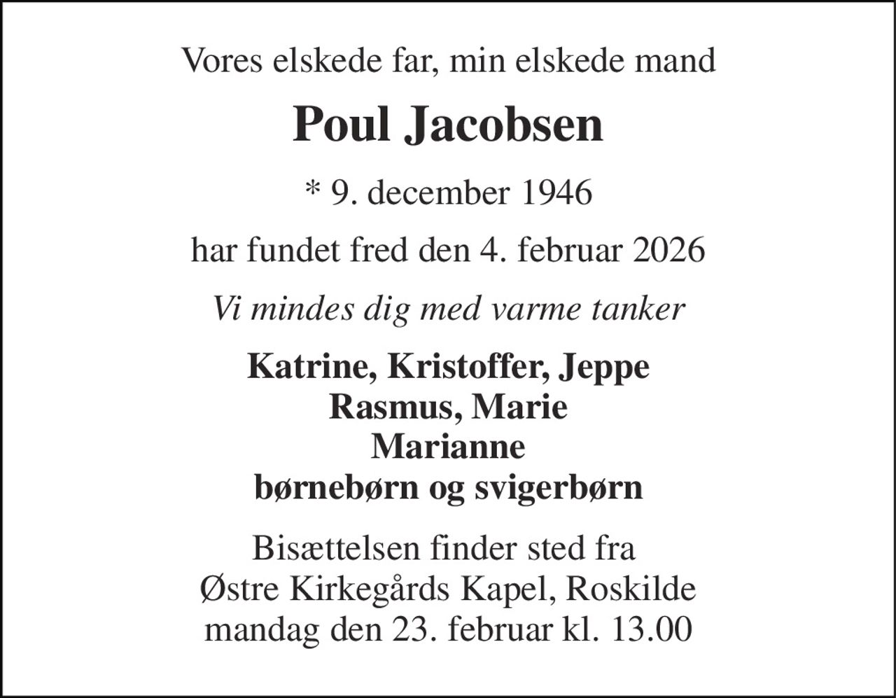 Vores elskede far, min elskede mand 
Poul Jacobsen 
*​ 9. december 1946​ 
har fundet fred den 4. februar 2026​ 
Vi mindes dig med varme tanker 
Katrine, Kristoffer, Jeppe Rasmus, Marie Marianne børnebørn og svigerbørn 
Bisættelsen​ finder sted fra  Østre Kirkegårds Kapel​, Roskilde mandag den 23. februar​ kl. 13.00